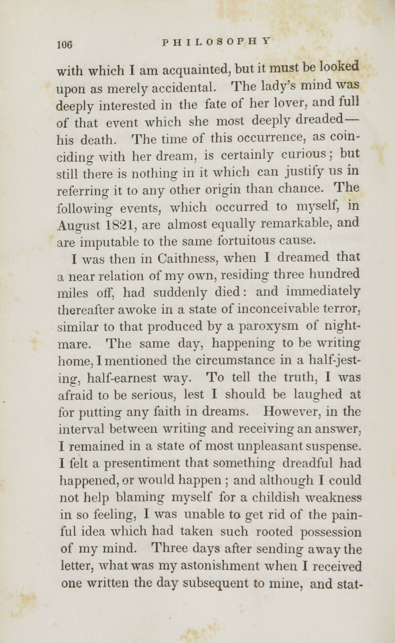 with which I am acquainted, but it must be looked upon as merely accidental. The lady's mind was deeply interested in the fate of her lover, and full of that event which she most deeply dreaded— his death. The time of this occurrence, as coin- ciding with her dream, is certainly curious; but still there is nothing in it which can justify us in referring it to any other origin than chance. The following events, which occurred to myself, in August 1821, are almost equally remarkable, and are imputable to the same fortuitous cause. I was then in Caithness, when I dreamed that a near relation of my own, residing three hundred miles off, had suddenly died: and immediately thereafter awoke in a state of inconceivable terror, similar to that produced by a paroxysm of night- mare. The same day, happening to be writing home, I mentioned the circumstance in a half-jest- ing, half-earnest way. To tell the truth, I was afraid to be serious, lest I should be laughed at for putting any faith in dreams. However, in the interval between writing and receiving an answer, I remained in a state of most unpleasant suspense. I felt a presentiment that something dreadful had happened, or would happen ; and although I could not help blaming myself for a childish weakness in so feeling, I was unable to get rid of the pain- ful idea which had taken such rooted possession of my mind. Three days after sending away the letter, what was my astonishment when I received one written the day subsequent to mine, and stat-