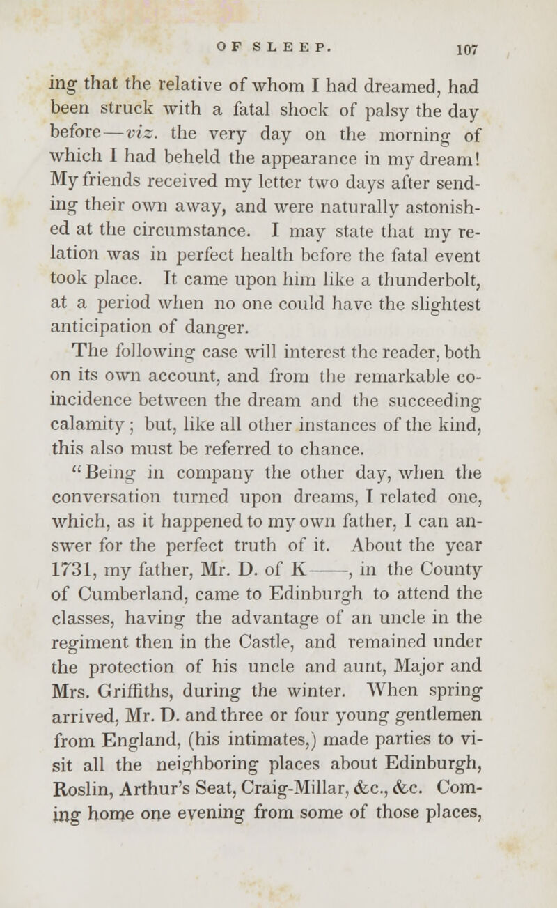 ing that the relative of whom I had dreamed, had been struck with a fatal shock of palsy the day before—viz. the very day on the morning of which I had beheld the appearance in my dream! My friends received my letter two days after send- ing their own away, and were naturally astonish- ed at the circumstance. I may state that my re- lation was in perfect health before the fatal event took place. It came upon him like a thunderbolt, at a period when no one could have the slightest anticipation of danger. The following case will interest the reader, both on its own account, and from the remarkable co- incidence between the dream and the succeeding calamity ; but, like all other instances of the kind, this also must be referred to chance.  Being in company the other day, when the conversation turned upon dreams, I related one, which, as it happened to my own father, I can an- swer for the perfect truth of it. About the year 1731, my father, Mr. D. of K , in the County of Cumberland, came to Edinburgh to attend the classes, having the advantage of an uncle in the regiment then in the Castle, and remained under the protection of his uncle and aunt, Major and Mrs. Griffiths, during the winter. When spring arrived, Mr. D. and three or four young gentlemen from England, (his intimates,) made parties to vi- sit all the neighboring places about Edinburgh, Roslin, Arthur's Seat, Craig-Millar, &c, &c. Com- ing home one evening from some of those places,