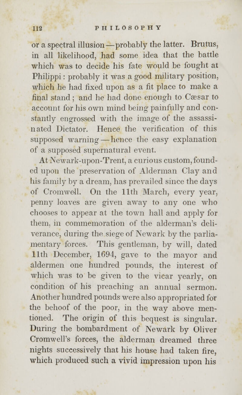 or a spectral illusion—probably the latter. Brutus, in all likelihood, had some idea that the battle which was to decide his fate would be fought at Philippi: probably it was a good military position, which he had fixed upon as a fit place to make a final stand; and he had done enough to Caesar to account for his own mind being painfully and con- stantly engrossed with the image of the assassi- nated Dictator. Hence the verification of this supposed warning — hence the easy explanation of a supposed supernatural event. At Newark-upon-Trent, a curious custom, found- ed upon the preservation of Alderman Clay and his family by a dream, has prevailed since the days of Cromwell. On the 11th March, every year, penny loaves are given away to any one who chooses to appear at the town hall and apply for them, in commemoration of the alderman's deli- verance, during the siege of Newark by the parlia- mentary forces. This gentleman, by will, dated 11th December, 1694, gave to the mayor and aldermen one hundred pounds, the interest of which was to be given to the vicar yearly, on condition of his preaching an annual sermon. Another hundred pounds were also appropriated for the behoof of the poor, in the way above men- tioned. The origin of this bequest is singular. During the bombardment of Newark by Oliver Cromwell's forces, the alderman dreamed three nights successively that his house had taken fire, which produced such a vivid impression upon his