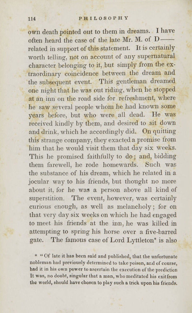 own death pointed out to them in dreams. I have often heard the case of the late Mr. M. of D related in support of this statement. It is certainly- worth telling;, not on account of any supernatural character belonging to it, but simply from the ex- traordinary coincidence between the dream and the subsequent event. This gentleman dreamed one night that he was out riding, when he stopped at an inn on the road side for refreshment, where he saw several people whom he had known some years before, but who were all dead. He was received kindly by them, and desired to sit down and drink, which he accordingly did. On quitting this strange company, they exacted a promise from him that he would visit them that day six weeks. This he promised faithfully to do; and, bidding them farewell, he rode homewards. Such was the substance of his dream, which he related in a jocular way to his friends, but thought no more about it, for he was a person above all kind of superstition. The event, however, was certainly curious enough, as well as melancholy; for on that very day six weeks on which he had engaged to meet his friends at the inn, he was killed in attempting to spring his horse over a five-barred gate. The famous case of Lord Lyttleton* is also *  Of late it has been said and published, that the unfortunate nobleman had previously determined to take poison, and of course, had it in his own power to ascertain the execution of the prediction It was, no doubt, singular that a man, who meditated his exitfrom the world, should have chosen to play such a trick upon his friends.