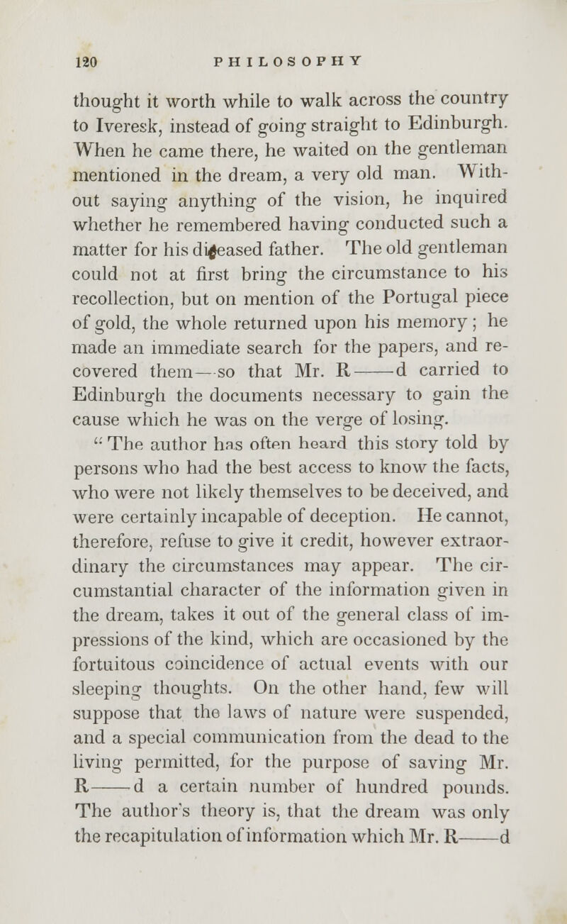 thought it worth while to walk across the country to Iveresk, instead of going straight to Edinburgh. When he came there, he waited on the gentleman mentioned in the dream, a very old man. With- out saying anything of the vision, he inquired whether he remembered having conducted such a matter for his diseased father. The old gentleman could not at first bring the circumstance to his recollection, but on mention of the Portugal piece of gold, the whole returned upon his memory ; he made an immediate search for the papers, and re- covered them—so that Mr. R -d carried to Edinburgh the documents necessary to gain the cause which he was on the verge of losing.  The author has often heard this story told by persons who had the best access to know the facts, who were not likely themselves to be deceived, and were certainly incapable of deception. He cannot, therefore, refuse to give it credit, however extraor- dinary the circumstances may appear. The cir- cumstantial character of the information given in the dream, takes it out of the general class of im- pressions of the kind, which are occasioned by the fortuitous coincidence of actual events with our sleeping thoughts. On the other hand, few will suppose that the laws of nature were suspended, and a special communication from the dead to the living permitted, for the purpose of saving Mr. R d a certain number of hundred pounds. The author's theory is, that the dream was only the recapitulation of information which Mr. R d