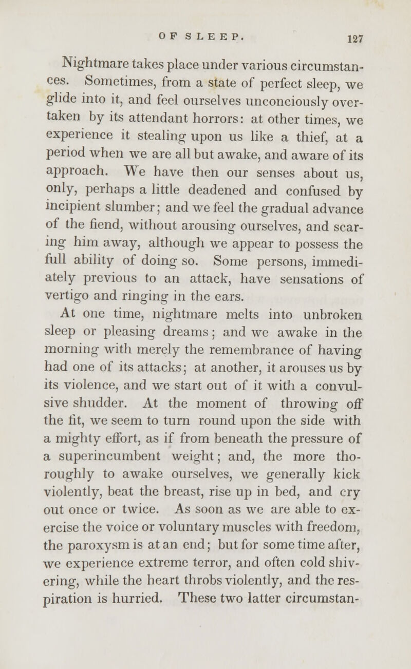 Nightmare takes place under various circumstan- ces. Sometimes, from a state of perfect sleep, we glide into it, and feel ourselves unconciously over- taken by its attendant horrors: at other times, we experience it stealing upon us like a thief, at a period when we are all but awake, and aware of its approach. We have then our senses about us, only, perhaps a little deadened and confused by incipient slumber; and we feel the gradual advance of the fiend, without arousing ourselves, and scar- ing him away, although we appear to possess the full ability of doing so. Some persons, immedi- ately previous to an attack, have sensations of vertigo and ringing in the ears. At one time, nightmare melts into unbroken sleep or pleasing dreams; and we awake in the morning with merely the remembrance of having had one of its attacks; at another, it arouses us by its violence, and we start out of it with a convul- sive shudder. At the moment of throwing off the fit, we seem to turn round upon the side with a mighty effort, as if from beneath the pressure of a superincumbent weight; and, the more tho- roughly to awake ourselves, we generally kick violently, beat the breast, rise up in bed, and cry out once or twice. As soon as we are able to ex- ercise the voice or voluntary muscles with freedom, the paroxysm is at an end; but for some time after, we experience extreme terror, and often cold shiv- ering, while the heart throbs violently, and the res- piration is hurried. These two latter circumstan-