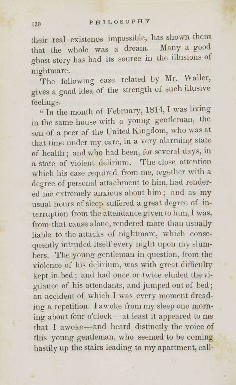 their real existence impossible, has shown them that the whole was a dream. Many a good ghost story has had its source in the illusions of nightmare. The following case related by Mr. Waller, gives a good idea of the strength of such illusive feelings.  In the month of February, 1814,1 was living in the same house with a young gentleman, the son of a peer of the United Kingdom, who was at that time under my care, in a very alarming state of health ; and who had been, for several days, in a state of violent delirium. The close attention which his case required from me, together with a degree of personal attachment to him, had render- ed me extremely anxious about him ; and as my usual hours of sleep suffered a great degree of in- terruption from the attendance given to him, I was7 from that cause alone, rendered more than usually liable to the attacks of nightmare, which conse- quently intruded itself every night upon my slum- bers. The young gentleman in question, from the violence of his delirium, was with great difficulty kept in bed ; and had once or twice eluded the vi- gilance of his attendants, and jumped out of bed ; an accident of which I was every moment dread- ing a repetition. I awoke from my sleep one morn- inor about four o'clock—at least it appeared to me that I awoke—and heard distinctly the voice of this young gentleman, who seemed to be coming hastily up the stairs leading to my apartment, call-