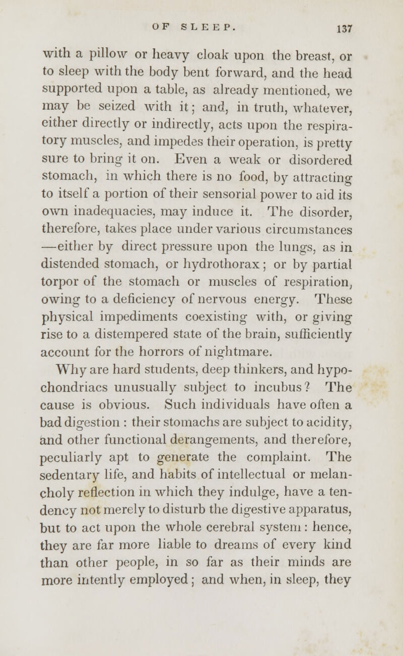 with a pillow or heavy cloak upon the breast, or to sleep with the body bent forward, and the head supported upon a table, as already mentioned, we may be seized with it; and, in truth, whatever, either directly or indirectly, acts upon the respira- tory muscles, and impedes their operation, is pretty sure to bring it on. Even a weak or disordered stomach, in which there is no food, by attracting to itself a portion of their sensorial power to aid its own inadequacies, may induce it. The disorder, therefore, takes place under various circumstances —either by direct pressure upon the lungs, as in distended stomach, or hydrothorax; or by partial torpor of the stomach or muscles of respiration, owing to a deficiency of nervous energy. These physical impediments coexisting with, or giving rise to a distempered state of the brain, sufficiently account for the horrors of nightmare. Why are hard students, deep thinkers, and hypo- chondriacs unusually subject to incubus? The cause is obvious. Such individuals have often a bad digestion : their stomachs are subject to acidity, and other functional derangements, and therefore, peculiarly apt to generate the complaint. The sedentary life, and habits of intellectual or melan- choly reflection in which they indulge, have a ten- dency not merely to disturb the digestive apparatus, but to act upon the whole cerebral system: hence, they are far more liable to dreams of every kind than other people, in so far as their minds are more intently employed; and when, in sleep, they