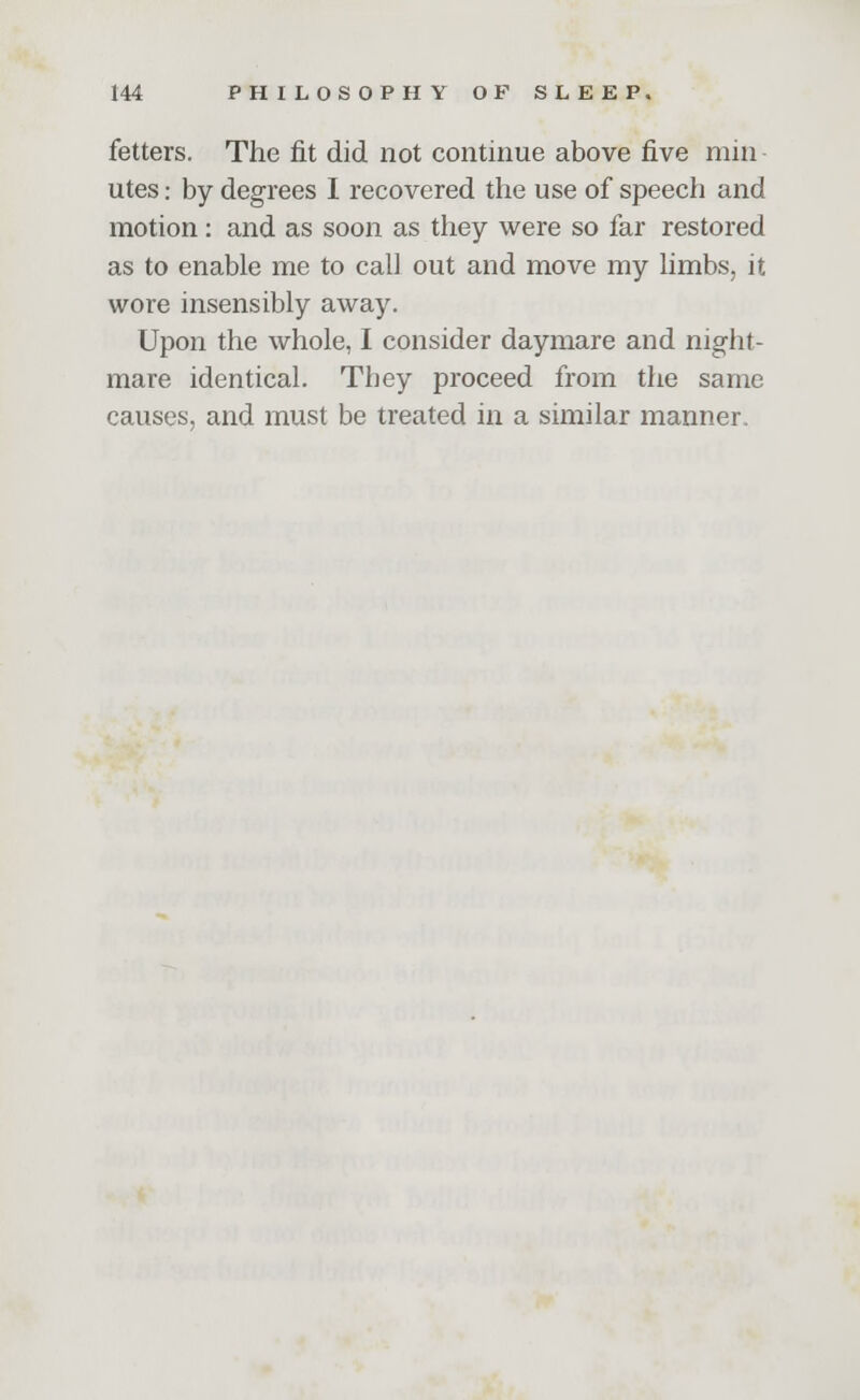 fetters. The fit did not continue above five mm utes: by degrees I recovered the use of speech and motion: and as soon as they were so far restored as to enable me to call out and move my limbs, it wore insensibly away. Upon the whole, I consider daymare and night- mare identical. They proceed from the same causes, and must be treated in a similar manner.