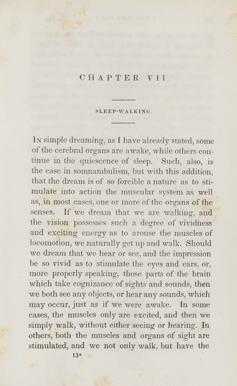 SLEEP-WALKING. In simple dreaming, as I have already stated, some of the cerebral organs are awake, while others con- tinue in the quiescence of sleep. Such, also, is the case in somnambulism, but with this addition, that the dream is of so forcible a nature as to sti- mulate into action the muscular system as well as, in most cases, one or more of the organs of the senses. If we dream that we are walking, and the vision possesses such a degree of vividness and exciting energy as to arouse the muscles of locomotion, we naturally get up and walk. Should we dream that we hear or see, and the impression be so vivid as to stimulate the eyes and ears, or, more properly speaking, those parts of the brain which take cognizance of sights and sounds, then we both see any objects, or hear any sounds, which may occur, just as if we were awake. In some cases, the muscles only are excited, and then we simply walk, without either seeing or hearing. In others, both the muscles and organs of sight are stimulated, and we not only walk, but have the 13*