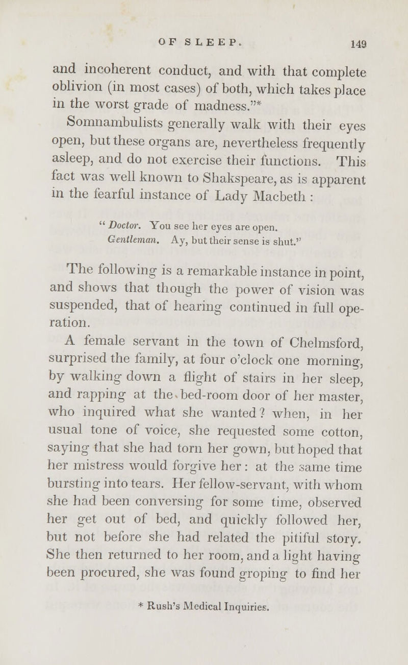 and incoherent conduct, and with that complete oblivion (in most cases) of both, which takes place in the worst grade of madness.* Somnambulists generally walk with their eyes open, but these organs are, nevertheless frequently asleep, and do not exercise their functions. This fact was well known to Shakspeare, as is apparent in the fearful instance of Lady Macbeth :  Doctor. You see her eyes are open. Gentleman. Ay, but their sense is shut. The following is a remarkable instance in point, and shows that though the power of vision was suspended, that of hearing continued in full ope- ration. A female servant in the town of Chelmsford, surprised the family, at four o'clock one morning, by walking down a flight of stairs in her sleep, and rapping at the. bed-room door of her master, who inquired what she wanted? when, in her usual tone of voice, she requested some cotton, saying that she had torn her gown, but hoped that her mistress would forgive her: at the same time bursting into tears. Her fellow-servant, with whom she had been conversing for some time, observed her get out of bed, and quickly followed her, but not before she had related the pitiful story. She then returned to her room, and a light having been procured, she was found groping to find her * Rush's Medical Inquiries.