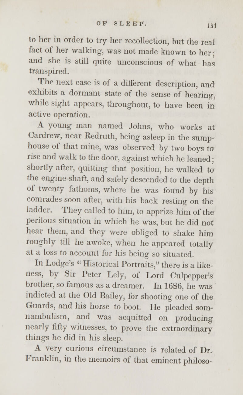 to her in order to try her recollection, but the real fact of her walking, was not made known to her ■ and she is still quite unconscious of what has transpired. The next case is of a different description, and exhibits a dormant state of the sense of hearing, while sight appears, throughout, to have been in active operation. A young man named Johns, who works at Cardrew, near Redruth, being asleep in the sump- house of that mine, was observed by two boys to rise and walk to the door, against which he leaned; shortly after, quitting that position, he walked to the engine-shaft, and safely descended to the depth of twenty fathoms, where he was found by his comrades soon after, with his back resting on the ladder. They called to him, to apprize him of the perilous situation in which he was, but he did not hear them, and they were obliged to shake him roughly till he awoke, when he appeared totally at a loss to account for his being so situated. In Lodge's « Historical Portraits, there is a like- ness, by Sir Peter Lely, of Lord Culpepper's brother, so famous as a dreamer. In 1686, he was indicted at the Old Bailey, for shooting one of the Guards, and his horse to boot. He pleaded som- nambulism, and was acquitted on producing nearly fifty witnesses, to prove the extraordinary things he did in his sleep. A very curious circumstance is related of Dr. Franklin, in the memoirs of that eminent philoso-