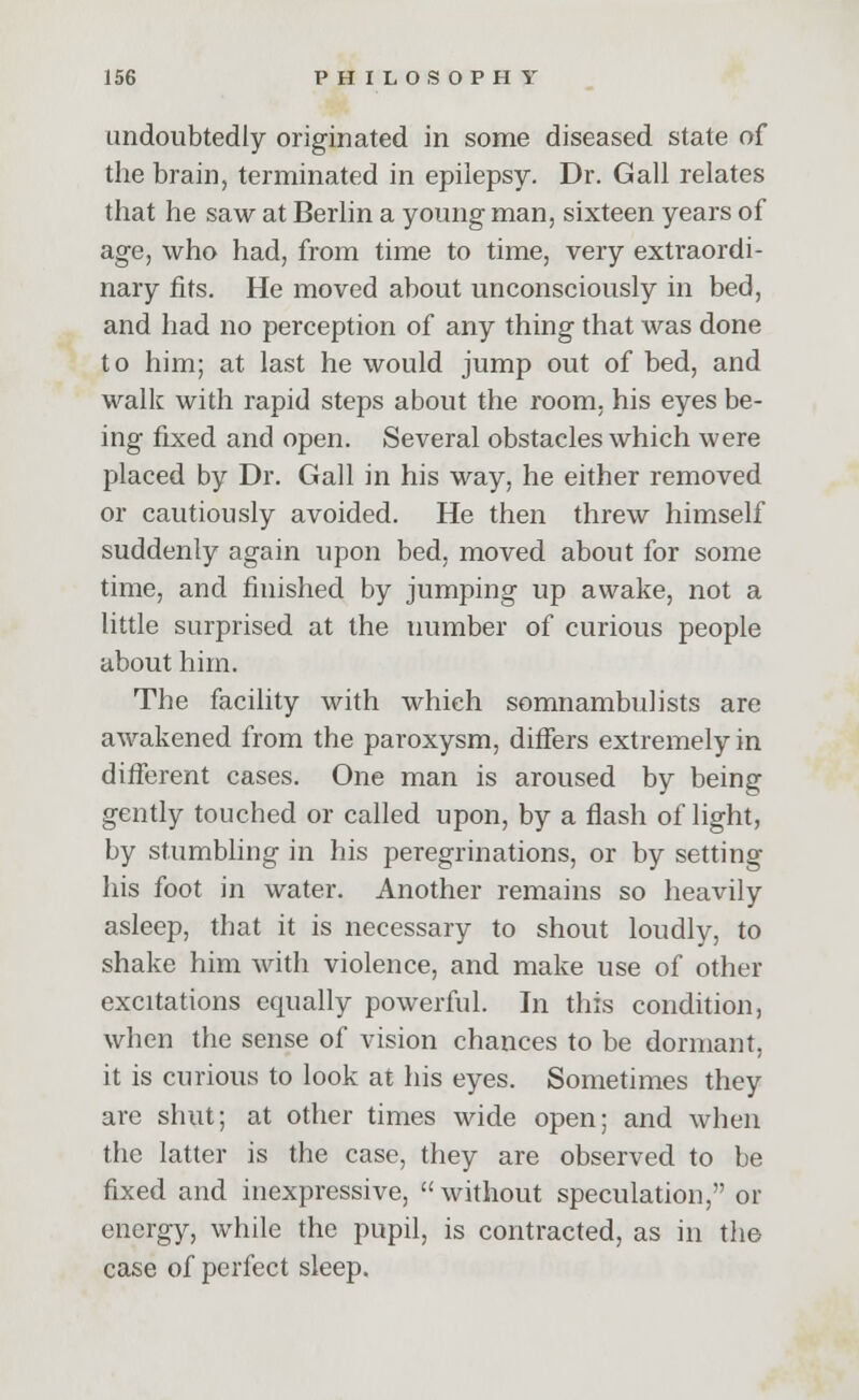 undoubtedly originated in some diseased state of the brain, terminated in epilepsy. Dr. Gall relates that he saw at Berlin a young man, sixteen years of age, who had, from time to time, very extraordi- nary fits. He moved about unconsciously in bed, and had no perception of any thing that was done to him; at. last he would jump out of bed, and walk with rapid steps about the room, his eyes be- ing fixed and open. Several obstacles which were placed by Dr. Gall in his way, he either removed or cautiously avoided. He then threw himself suddenly again upon bed, moved about for some time, and finished by jumping up awake, not a little surprised at the tiumber of curious people about him. The facility with which somnambulists are awakened from the paroxysm, differs extremely in different cases. One man is aroused by being gently touched or called upon, by a flash of light, by stumbling in his peregrinations, or by setting his foot in water. Another remains so heavily asleep, that it is necessary to shout loudly, to shake him with violence, and make use of other excitations equally powerful. In this condition, when the sense of vision chances to be dormant, it is curious to look at his eyes. Sometimes they are shut; at other times wide open; and when the latter is the case, they are observed to be fixed and inexpressive, without speculation, or energy, while the pupil, is contracted, as in the case of perfect sleep.