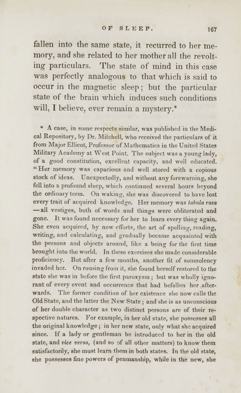 fallen into the same state, it recurred to her me- mory, and she related to her mother all the revolt- ing particulars. The state of mind in this case was perfectly analogous to that which is said to occur in the magnetic sleep; but the particular state of the brain which induces such conditions will, I believe, ever remain a mystery.* * A case, in some respects similar, was published in the Medi- cal Repository, by Dr. Mitchell, who received the particulars of it from Major Ellicot, Professor of Mathematics in the United States Military Aeademy at West Point. The subject was a young lady, of a good constitution, excellent capacity, and well educated.  Her memory was capacious and well stored with a copious stock of ideas. Unexpectedly, and without any forewarning, she fell into a profound sleep, which continued several hours beyond the ordinary term. On waking, she was discovered to have lost ever)' trait of acquired knowledge. Her memory was tabula rasa — all vestiges, both of words and things were obliterated and gone. It was found necessary for her to learn every thing again. She even acquired, by new efforts, the art of spelling, reading, writing, and calculating, and gradually became acquainted with the persons and objects around, like a being for the first time brought into the world. In these exercises she made considerable proficiency. But after a few months, another fit of somnolency invaded her. On rousing from it, she found herself restored to the state she was in before the first paroxysm ; but was wholly igno- rant of every event and occurrence that had befallen her after- wards. The former condilion of her existence she now calls the Old State, and the latter the New State ; and she is as unconscious of her double character as two distinct persons are of their re- spective natures. For example, in her old state, she possesses all the original knowledge ; in her new state, only what she acquired since. If a lady or gentleman be introduced to her in the old state, and vice versa, (and so of all other matters) to know them satisfactorily, she must learn them in both states. In the old state, she possesses fine powers of penmanship, while in the new, she
