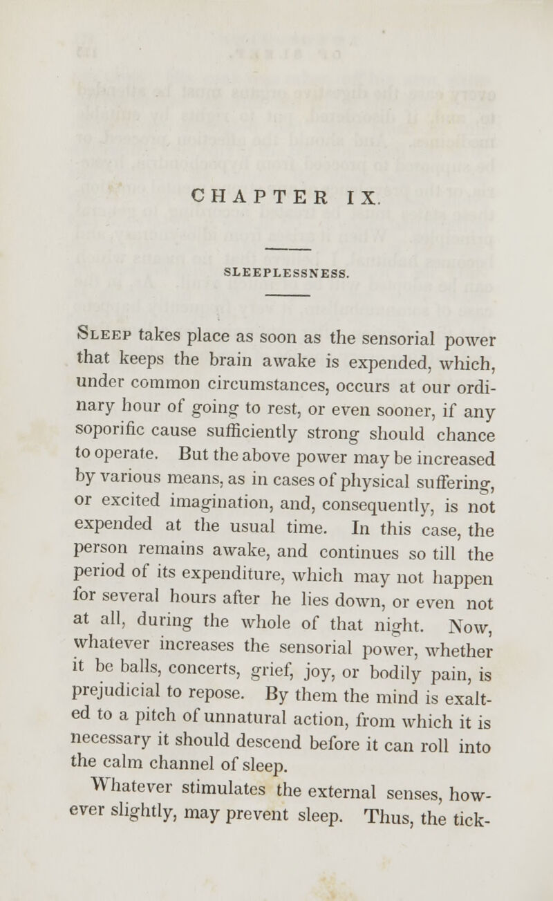 CHAPTER IX. SLEEPLESSNESS. Sleep takes place as soon as the sensorial power that keeps the brain awake is expended, which, under common circumstances, occurs at our ordi- nary hour of going to rest, or even sooner, if any soporific cause sufficiently strong should chance to operate. But the above power may be increased by various means, as in cases of physical suffering, or excited imagination, and, consequently, is not expended at the usual time. In this case, the person remains awake, and continues so till the period of its expenditure, which may not happen for several hours after he lies down, or even not at all, during the whole of that night. Now, whatever increases the sensorial power, whether it be balls, concerts, grief, joy, or bodily pain, is prejudicial to repose. By them the mind is exalt- ed to a pitch of unnatural action, from which it is necessary it should descend before it can roll into the calm channel of sleep. Whatever stimulates the external senses, how- ever slightly, may prevent sleep. Thus, the tick-