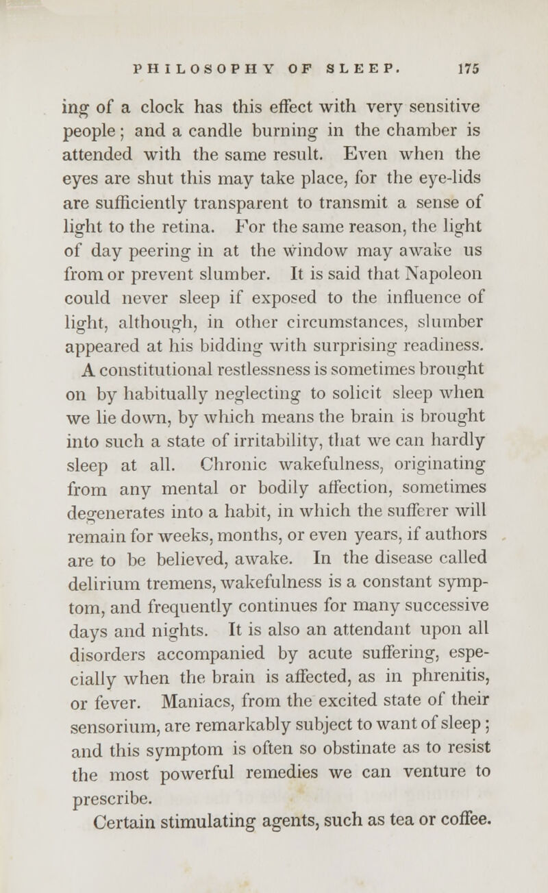 ing of a clock has this effect with very sensitive people; and a candle burning in the chamber is attended with the same result. Even when the eyes are shut this may take place, for the eye-lids are sufficiently transparent to transmit a sense of light to the retina. For the same reason, the light of day peering in at the window may awake us from or prevent slumber. It is said that Napoleon could never sleep if exposed to the influence of light, although, in other circumstances, slumber appeared at his bidding with surprising readiness. A constitutional restlessness is sometimes brought on by habitually neglecting to solicit sleep when we lie down, by which means the brain is brought into such a state of irritability, that we can hardly sleep at all. Chronic wakefulness, originating from any mental or bodily affection, sometimes degenerates into a habit, in which the sufferer will remain for weeks, months, or even years, if authors are to be believed, awake. In the disease called delirium tremens, wakefulness is a constant symp- tom, and frequently continues for many successive days and nights. It is also an attendant upon all disorders accompanied by acute suffering, espe- cially when the brain is affected, as in phrenitis, or fever. Maniacs, from the excited state of their sensorium, are remarkably subject to want of sleep; and this symptom is often so obstinate as to resist the most powerful remedies we can venture to prescribe. Certain stimulating agents, such as tea or coffee.