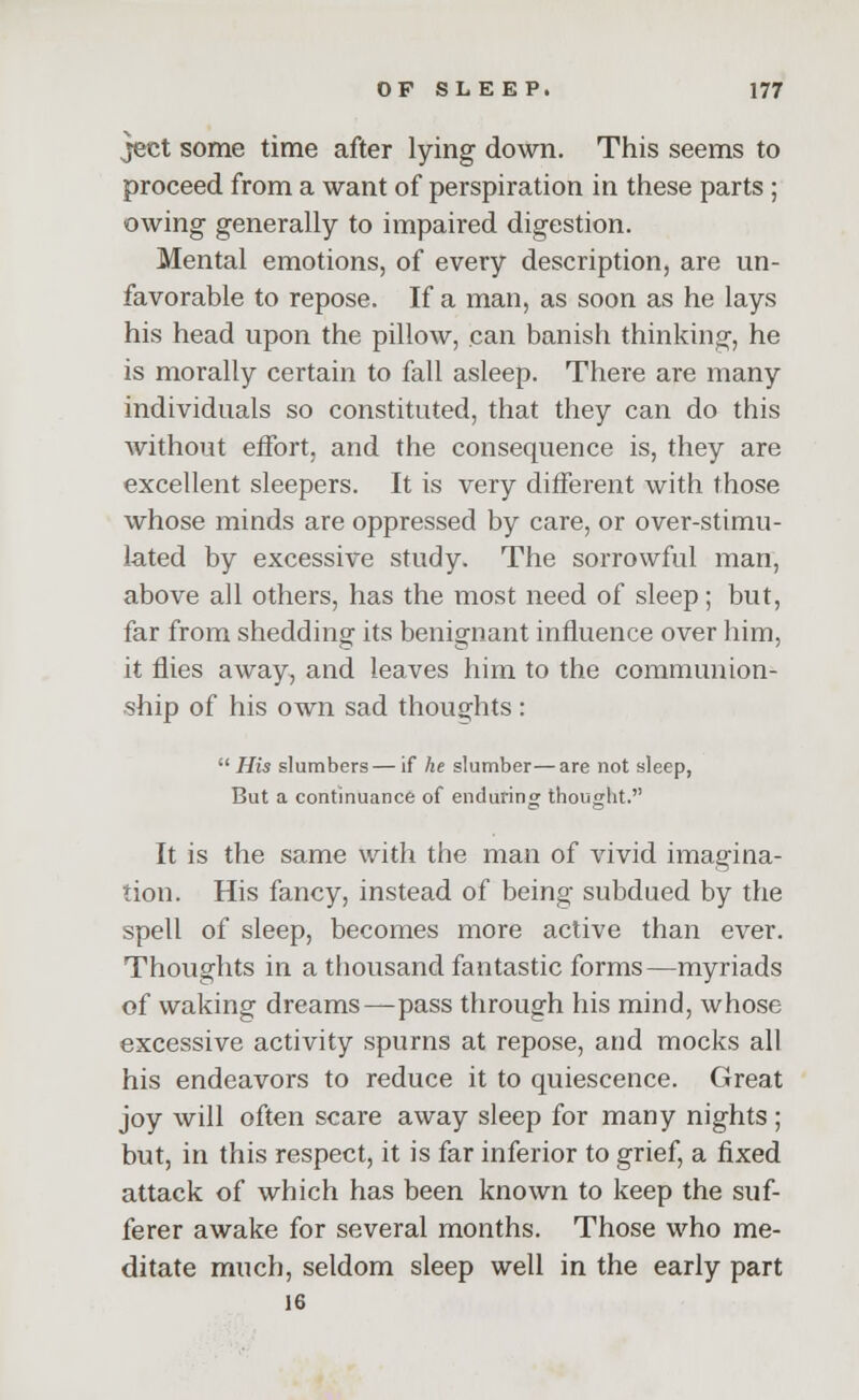 }ect some time after lying down. This seems to proceed from a want of perspiration in these parts ; owing- generally to impaired digestion. Mental emotions, of every description, are un- favorable to repose. If a man, as soon as he lays his head upon the pillow, can banish thinking, he is morally certain to fall asleep. There are many individuals so constituted, that they can do this without effort, and the consequence is, they are excellent sleepers. It is very different with those whose minds are oppressed by care, or over-stimu- lated by excessive study. The sorrowful man, above all others, has the most need of sleep; but, far from shedding its benignant influence over him, it flies away, and leaves him to the communion- ship of his own sad thoughts :  His slumbers— if he slumber—are not sleep, But a continuance of enduring thought. It is the same with the man of vivid imagina- tion. His fancy, instead of being subdued by the spell of sleep, becomes more active than ever. Thoughts in a thousand fantastic forms—myriads of waking dreams—pass through his mind, whose excessive activity spurns at repose, and mocks all his endeavors to reduce it to quiescence. Great joy will often scare away sleep for many nights ; but, in this respect, it is far inferior to grief, a fixed attack of which has been known to keep the suf- ferer awake for several months. Those who me- ditate much, seldom sleep well in the early part 16