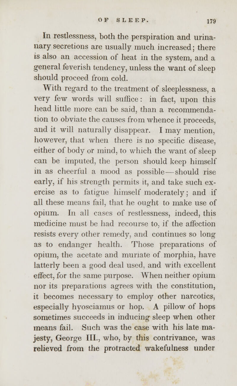 In restlessness, both the perspiration and urina- nary secretions are usually much increased; there is also an accession of heat in the system, and a general feverish tendency, unless the want of sleep should proceed from cold. With regard to the treatment of sleeplessness, a very few words will suffice: in fact, upon this head little more can be said, than a recommenda- tion to obviate the causes from whence it proceeds, and it will naturally disappear. I may mention, however, that when there is no specific disease, either of body or mind, to which the want of sleep can be imputed, the person should keep himself in as cheerful a mood as possible—should rise early, if his strength permits it, and take such ex- ercise as to fatigue himself moderately; and if all these means fail, that he ought to make use of opium. In all cases of restlessness, indeed, this medicine must be had recourse to, if the affection resists every other remedy, and continues so long as to endanger health. Those preparations of opium, the acetate and muriate of morphia, have latterly been a good deal used, and with excellent effect, for the same purpose. When neither opium nor its preparations agrees with the constitution, it becomes necessary to employ other narcotics, especially hyosciamus or hop. A pillow of hops sometimes succeeds in inducing sleep when other means fail. Such was the case with his late ma- jesty, George III., who, by this contrivance, was relieved from the protracted wakefulness under