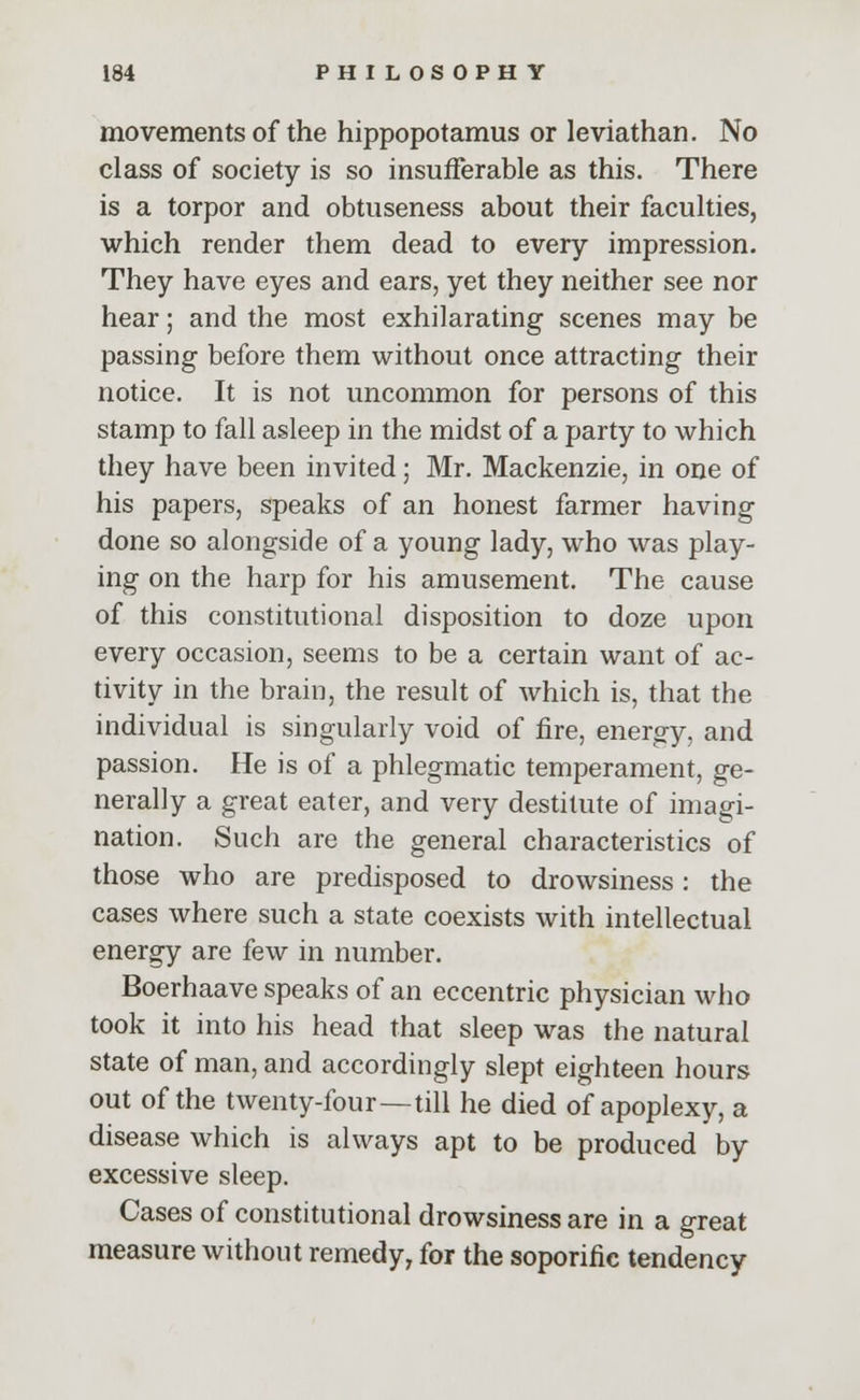 movements of the hippopotamus or leviathan. No class of society is so insufferable as this. There is a torpor and obtuseness about their faculties, which render them dead to every impression. They have eyes and ears, yet they neither see nor hear; and the most exhilarating scenes may be passing before them without once attracting their notice. It is not uncommon for persons of this stamp to fall asleep in the midst of a party to which they have been invited; Mr. Mackenzie, in one of his papers, speaks of an honest farmer having done so alongside of a young lady, who was play- ing on the harp for his amusement. The cause of this constitutional disposition to doze upon every occasion, seems to be a certain want of ac- tivity in the brain, the result of which is, that the individual is singularly void of fire, energy, and passion. He is of a phlegmatic temperament, ge- nerally a great eater, and very destitute of imagi- nation. Such are the general characteristics of those who are predisposed to drowsiness: the cases where such a state coexists with intellectual energy are few in number. Boerhaave speaks of an eccentric physician who took it into his head that sleep was the natural state of man, and accordingly slept eighteen hours out of the twenty-four—till he died of apoplexy, a disease which is always apt to be produced by excessive sleep. Cases of constitutional drowsiness are in a great measure without remedy, for the soporific tendency