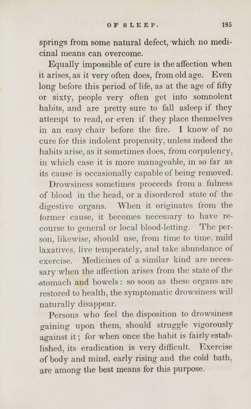 springs from some natural defect, which no medi- cinal means can overcome. Equally impossible of cure is the affection when it arises, as it very often does, from old age. Even long before this period of life, as at the age of fifty or sixty, people very often get into somnolent habits, and are pretty sure to fall asleep if they attempt to read, or even if they place themselves in an easy chair before the fire. I know of no cure for this indolent propensity, unless indeed the habits arise, as it sometimes does, from corpulency, in which case it is more manageable, in so far as its cause is occasionally capable of being removed. Drowsiness sometimes proceeds from a fulness of blood in the head, or a disordered state of the digestive organs. When it originates from the former cause, it becomes necessary to have re- course to general or local blood-letting. The per- son, likewise, should use, from time to time, mild laxatives, live temperately, and take abundance of exercise. Medicines of a similar kind are neces- sary when the affection arises from the state of the -stomach and bowels : so soon as these organs are restored to health, the symptomatic drowsiness will naturally disappear. Persons who feel the disposition to drowsiness gaining upon them, should struggle vigorously against it; for when once the habit is fairly estab- lished, its eradication is very difficult. Exercise of body and mind, early rising and the cold bath, are among the best means for this purpose.