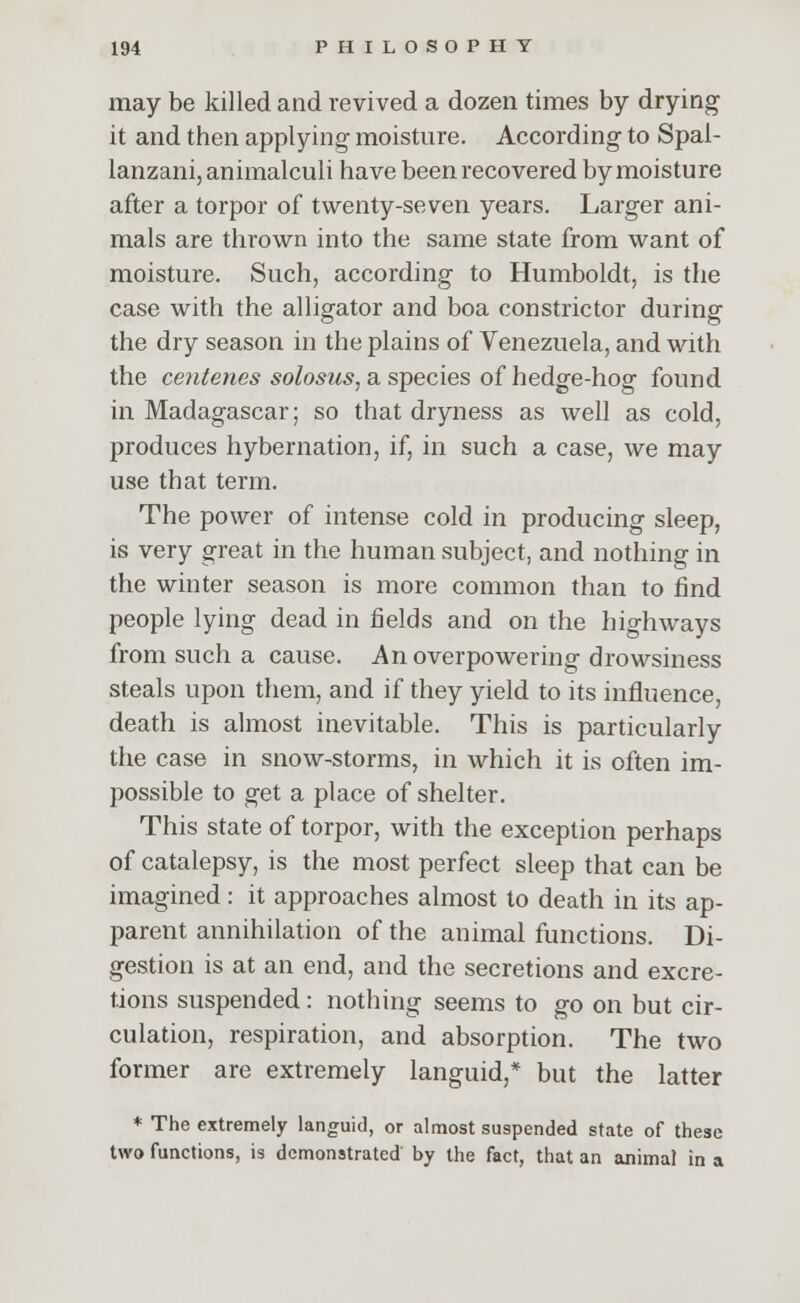 may be killed and revived a dozen times by drying it and then applying moisture. According to Spal- lanzani,animalculi have been recovered by moisture after a torpor of twenty-seven years. Larger ani- mals are thrown into the same state from want of moisture. Such, according to Humboldt, is the case with the alligator and boa constrictor during the dry season in the plains of Venezuela, and with the centenes solosus, a species of hedge-hog found in Madagascar; so that dryness as well as cold, produces hybernation, if, in such a case, we may use that term. The power of intense cold in producing sleep, is very great in the human subject, and nothing in the winter season is more common than to find people lying dead in fields and on the highways from such a cause. An overpowering drowsiness steals upon them, and if they yield to its influence, death is almost inevitable. This is particularly the case in snow-storms, in which it is often im- possible to get a place of shelter. This state of torpor, with the exception perhaps of catalepsy, is the most perfect sleep that can be imagined: it approaches almost to death in its ap- parent annihilation of the animal functions. Di- gestion is at an end, and the secretions and excre- tions suspended: nothing seems to go on but cir- culation, respiration, and absorption. The two former are extremely languid,* but the latter * The extremely languid, or almost suspended state of these two functions, is demonstrated by the fact, that an animal in a