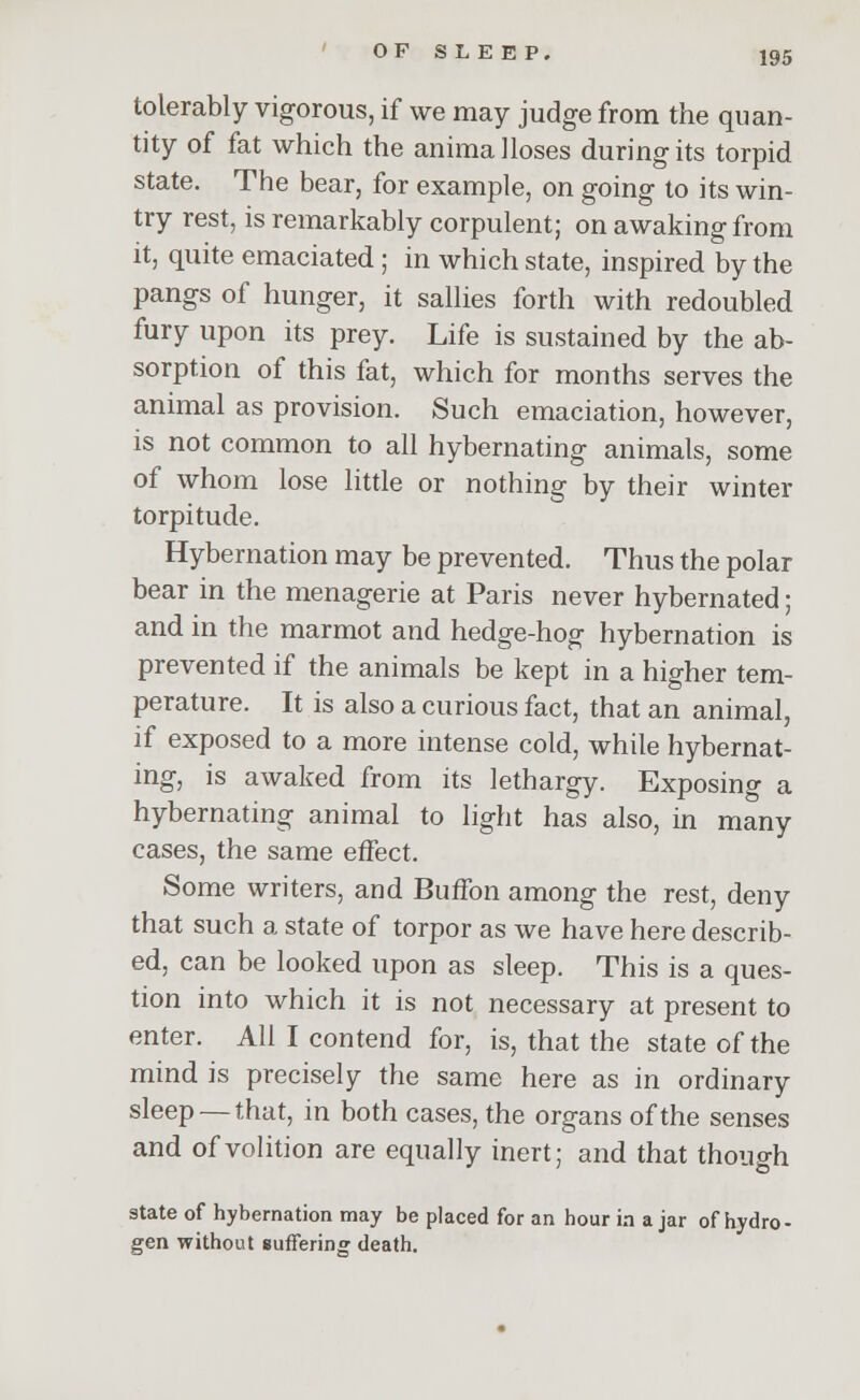 tolerably vigorous, if we may judge from the quan- tity of fat which the anima Hoses during its torpid state. The bear, for example, on going to its win- try rest, is remarkably corpulent; on awaking from it, quite emaciated ; in which state, inspired by the pangs of hunger, it sallies forth with redoubled fury upon its prey. Life is sustained by the ab- sorption of this fat, which for months serves the animal as provision. Such emaciation, however, is not common to all hybernating animals, some of whom lose little or nothing by their winter torpitude. Hybernation may be prevented. Thus the polar bear in the menagerie at Paris never hybernated; and in the marmot and hedge-hog hybernation is prevented if the animals be kept in a higher tem- perature. It is also a curious fact, that an animal, if exposed to a more intense cold, while hybernat- ing, is awaked from its lethargy. Exposing a hybernating animal to light has also, in many cases, the same effect. Some writers, and Buffon among the rest, deny that such a state of torpor as we have here describ- ed, can be looked upon as sleep. This is a ques- tion into which it is not necessary at present to enter. All I contend for, is, that the state of the mind is precisely the same here as in ordinary sleep —that, in both cases, the organs of the senses and of volition are equally inert; and that though state of hybernation may be placed for an hour in ajar of hydro- gen without suffering death.