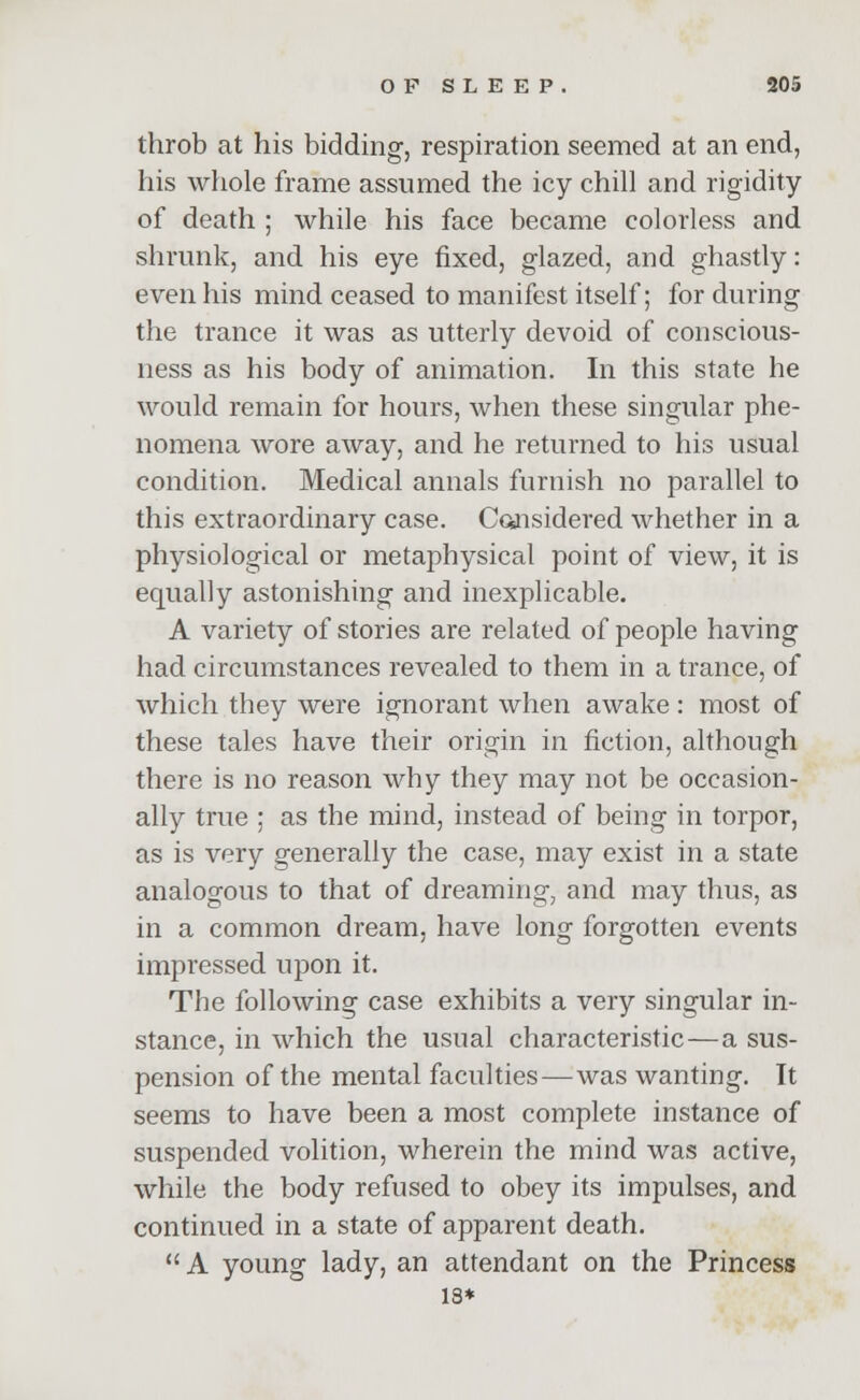 throb at his bidding, respiration seemed at an end, his whole frame assumed the icy chill and rigidity of death ; while his face became colorless and shrunk, and his eye fixed, glazed, and ghastly: even his mind ceased to manifest itself; for during the trance it was as utterly devoid of conscious- ness as his body of animation. In this state he would remain for hours, when these singular phe- nomena wore away, and he returned to his usual condition. Medical annals furnish no parallel to this extraordinary case. Considered whether in a physiological or metaphysical point of view, it is equally astonishing and inexplicable. A variety of stories are related of people having had circumstances revealed to them in a trance, of which they were ignorant when awake: most of these tales have their origin in fiction, although there is no reason why they may not be occasion- ally true ; as the mind, instead of being in torpor, as is very generally the case, may exist in a state analogous to that of dreaming, and may thus, as in a common dream, have long forgotten events impressed upon it. The following case exhibits a very singular in- stance, in which the usual characteristic—a sus- pension of the mental faculties—was wanting. It seems to have been a most complete instance of suspended volition, wherein the mind was active, while the body refused to obey its impulses, and continued in a state of apparent death.  A young lady, an attendant on the Princess 13*