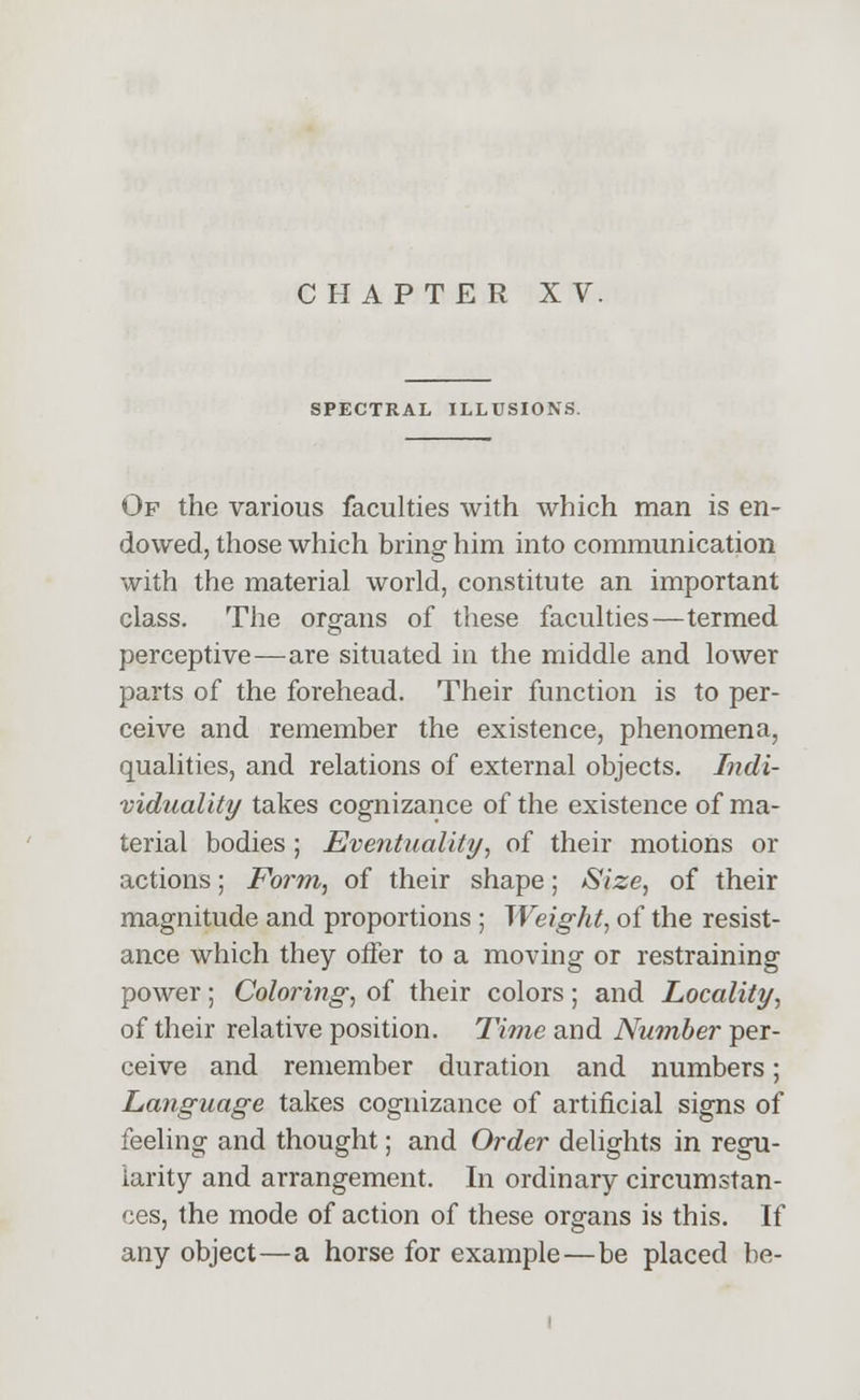SPECTRAL ILLUSIONS. Of the various faculties with which man is en- dowed, those which bring him into communication with the material world, constitute an important class. The organs of these faculties—termed perceptive—are situated in the middle and lower parts of the forehead. Their function is to per- ceive and remember the existence, phenomena, qualities, and relations of external objects. Indi- viduality takes cognizance of the existence of ma- terial bodies; Eventuality, of their motions or actions; Form, of their shape; Size, of their magnitude and proportions ; Weight, of the resist- ance which they offer to a moving or restraining power; Coloring, of their colors; and Locality, of their relative position. Time and Number per- ceive and remember duration and numbers; Language takes cognizance of artificial signs of feeling and thought; and Order delights in regu- larity and arrangement. In ordinary circumstan- ces, the mode of action of these organs is this. If any object—a horse for example—be placed be-
