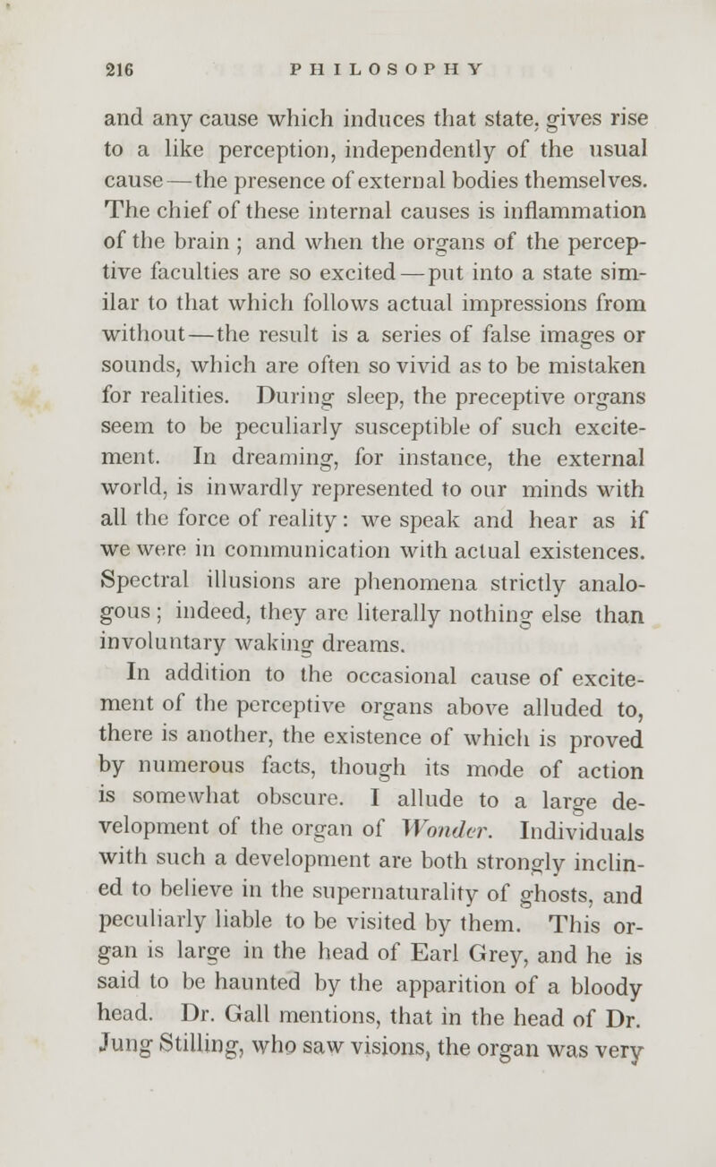 and any cause which induces that state, gives rise to a like perception, independently of the usual cause—the presence of external bodies themselves. The chief of these internal causes is inflammation of the brain ; and when the organs of the percep- tive faculties are so excited — put into a state sim- ilar to that which follows actual impressions from without—the result is a series of false images or sounds, which are often so vivid as to be mistaken for realities. During sleep, the preceptive organs seem to be peculiarly susceptible of such excite- ment. In dreaming, for instance, the external world, is inwardly represented to our minds with all the force of reality: we speak and hear as if we were in communication with actual existences. Spectral illusions are phenomena strictly analo- gous ; indeed, they are literally nothing else than involuntary waking dreams. In addition to the occasional cause of excite- ment of the perceptive organs above alluded to, there is another, the existence of which is proved by numerous facts, though its mode of action is somewhat obscure. I allude to a large de- velopment of the organ of Wonder. Individuals with such a development are both strongly inclin- ed to believe in the supematurality of ghosts, and peculiarly liable to be visited by them. This or- gan is large in the head of Earl Grey, and he is said to be haunted by the apparition of a bloody head. Dr. Gall mentions, that in the head of Dr. Jung Stilling, who saw visions, the organ was very