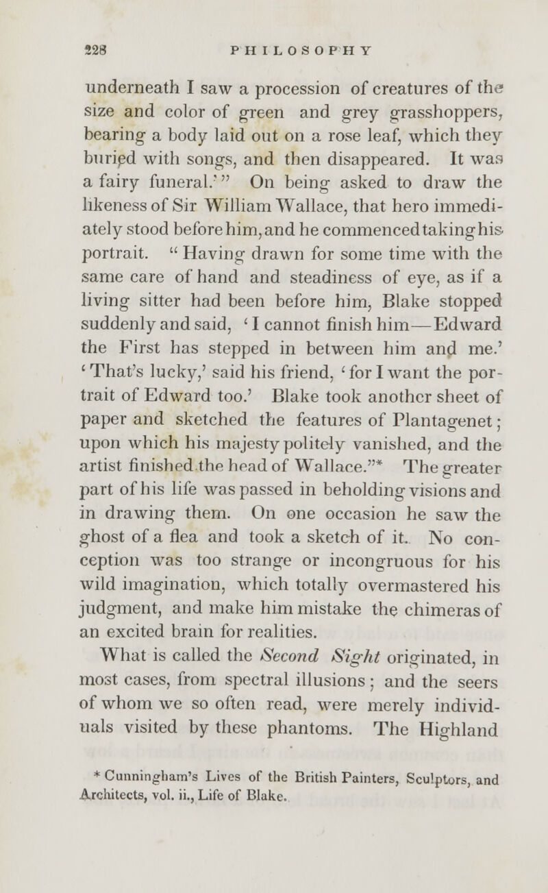 underneath I saw a procession of creatures of the size and color of green and grey grasshoppers, bearing a body laid out on a rose leaf, which they buried with songs, and then disappeared. It was a fairy funeral/  On being asked to draw the likeness of Sir William Wallace, that hero immedi- ately stood before him, and he commenced taking his. portrait.  Having drawn for some time with the same care of hand and steadiness of eye, as if a living sitter had been before him, Blake stopped suddenly and said, ' I cannot finish him—Edward the First has stepped in between him and me.' 'That's lucky,' said his friend, 'for I want the por- trait of Edward too.' Blake took another sheet of paper and sketched the features of Plantagenet; upon which his majesty politely vanished, and the artist finished.the head of Wallace.* The greater part of his life was passed in beholding visions and in drawing them. On one occasion he saw the ghost of a flea and took a sketch of it. No con- ception was too strange or incongruous for his wild imagination, which totally overmastered his judgment, and make him mistake the chimeras of an excited brain for realities. What is called the Second Sight originated, in most cases, from spectral illusions; and the seers of whom we so often read, were merely individ- uals visited by these phantoms. The Highland * Cunningham's Lives of the British Painters, Sculptors, and Architects, vol. ii., Life of Blake.
