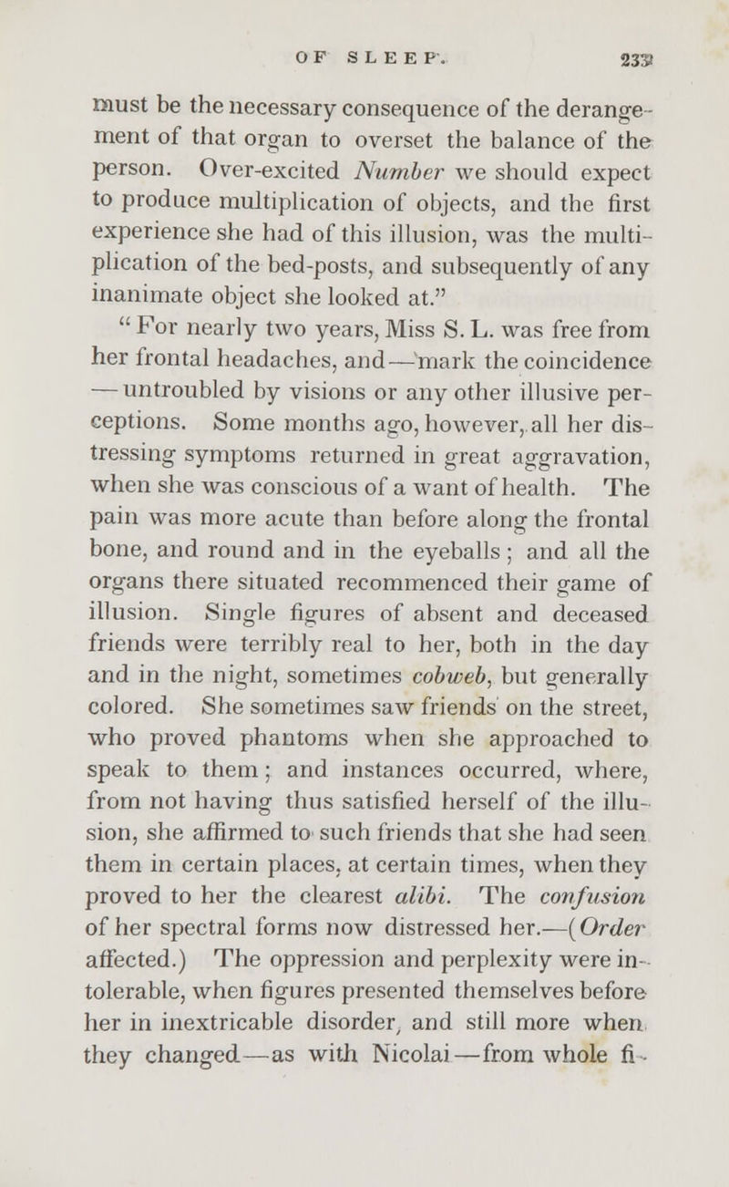 must be the necessary consequence of the derange- ment of that organ to overset the balance of the person. Over-excited Number we should expect to produce multiplication of objects, and the first experience she had of this illusion, was the multi- plication of the bed-posts, and subsequently of any inanimate object she looked at.  For nearly two years, Miss S. L. was free from her frontal headaches, and — mark the coincidence — untroubled by visions or any other illusive per- ceptions. Some months ago, however,, all her dis- tressing symptoms returned in great aggravation, when she was conscious of a want of health. The pain was more acute than before along the frontal bone, and round and in the eyeballs ; and all the organs there situated recommenced their game of illusion. Single figures of absent and deceased friends were terribly real to her, both in the day and in the night, sometimes cobweb, but generally colored. She sometimes saw friends on the street, who proved phantoms when she approached to speak to them; and instances occurred, where, from not having thus satisfied herself of the illu- sion, she affirmed to such friends that she had seen them in certain places, at certain times, when they proved to her the clearest alibi. The confusion of her spectral forms now distressed her.—{Order affected.) The oppression and perplexity were in- tolerable, when figures presented themselves before her in inextricable disorder, and still more when they changed—as with Nicolai—from whole fi-