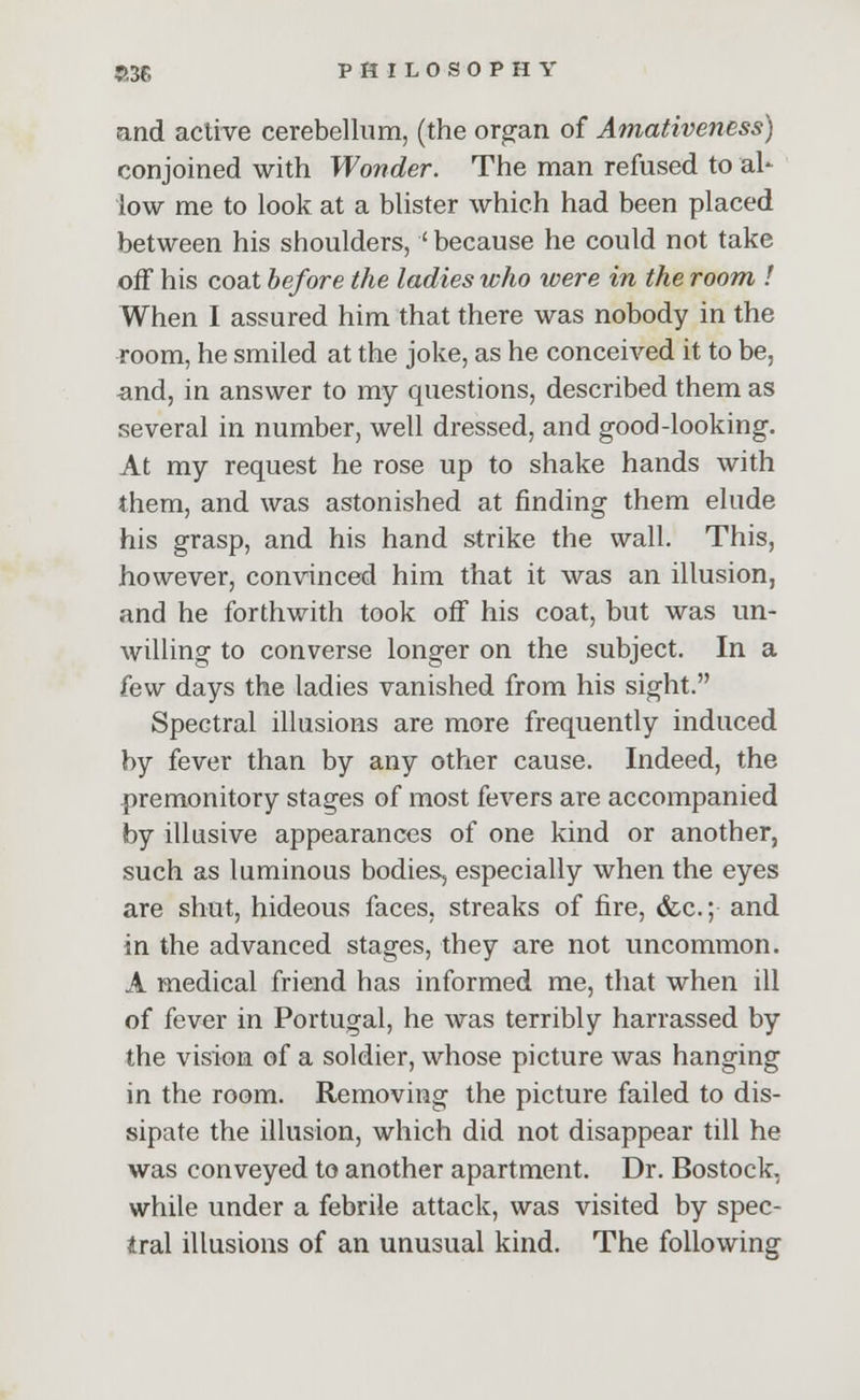 and active cerebellum, (the organ of Amativeness) conjoined with Wonder. The man refused to al- low me to look at a blister which had been placed between his shoulders, ' because he could not take off his coat before the ladies who were in the room ! When I assured him that there was nobody in the room, he smiled at the joke, as he conceived it to be, and, in answer to my questions, described them as several in number, well dressed, and good-looking. At my request he rose up to shake hands with them, and was astonished at finding them elude his grasp, and his hand strike the wall. This, however, convinced him that it was an illusion, and he forthwith took off his coat, but was un- willing to converse longer on the subject. In a hw days the ladies vanished from his sight. Spectral illusions are more frequently induced by fever than by any other cause. Indeed, the premonitory stages of most fevers are accompanied by illusive appearances of one kind or another, such as luminous bodies, especially when the eyes are shut, hideous faces, streaks of fire, &c; and in the advanced stages, they are not uncommon. A medical friend has informed me, that when ill of fever in Portugal, he was terribly harrassed by the vision of a soldier, whose picture was hanging in the room. Removing the picture failed to dis- sipate the illusion, which did not disappear till he was conveyed to another apartment. Dr. Bostock, while under a febrile attack, was visited by spec- tral illusions of an unusual kind. The following