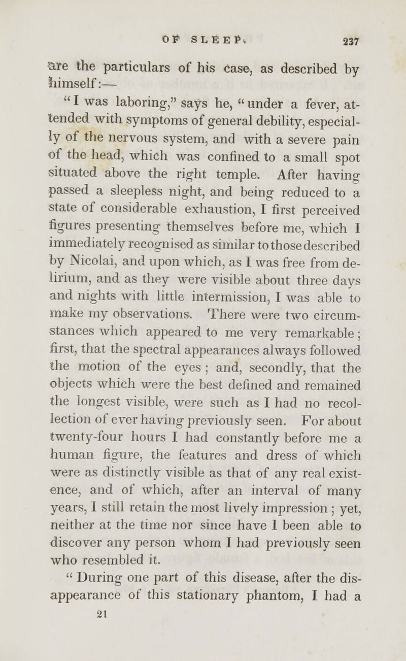 tare the particulars of his case, as described by himself:—  I was laboring, says he,  under a fever, at- tended with symptoms of general debility, especial- ly of the nervous system, and with a severe pain of the head, which was confined to a small spot situated above the right temple. After having passed a sleepless night, and being reduced to a state of considerable exhaustion, I first perceived figures presenting themselves before me, which I immediately recognised as similar to those described by Nicolai, and upon which, as I was free from de- lirium, and as they were visible about three days and nights with little intermission, I was able to make my observations. There were two circum- stances which appeared to me very remarkable; first, that the spectral appearances always followed the motion of the eyes ; and, secondly, that the objects which were the best defined and remained the longest visible, were such as I had no recol- lection of ever having previously seen. For about twenty-four hours I had constantly before me a human figure, the features and dress of which were as distinctly visible as that of any real exist- ence, and of which, after an interval of many years, I still retain the most lively impression ; yet, neither at the time nor since have I been able to discover any person whom I had previously seen who resembled it.  During one part of this disease, after the dis- appearance of this stationary phantom, I had a 21