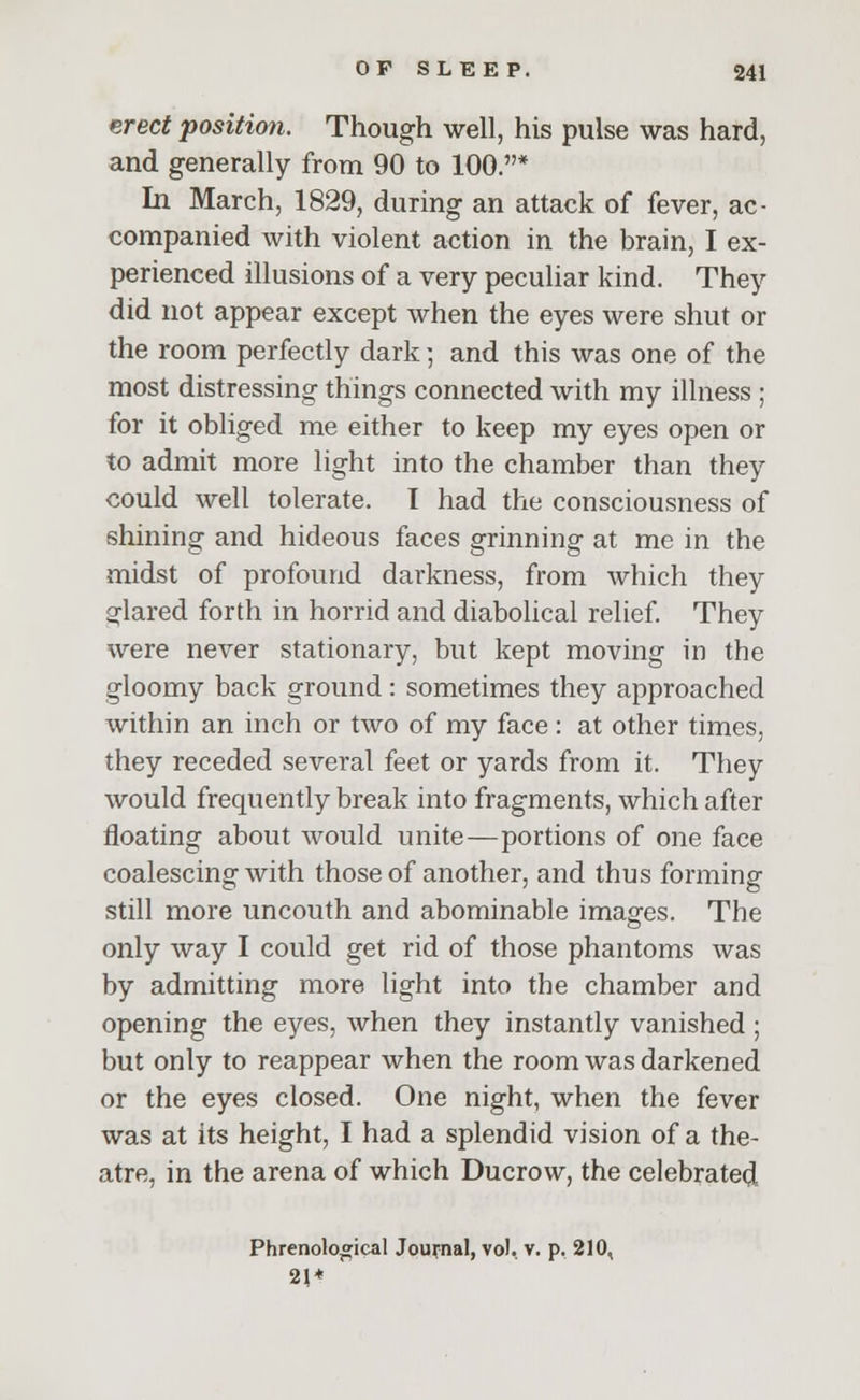 erect position. Though well, his pulse was hard, and generally from 90 to 100.* In March, 1829, during an attack of fever, ac- companied with violent action in the brain, I ex- perienced illusions of a very peculiar kind. They did not appear except when the eyes were shut or the room perfectly dark; and this was one of the most distressing things connected with my illness ; for it obliged me either to keep my eyes open or to admit more light into the chamber than they could well tolerate. I had the consciousness of shining and hideous faces grinning at me in the midst of profound darkness, from which they glared forth in horrid and diabolical relief. They were never stationary, but kept moving in the gloomy back ground: sometimes they approached within an inch or two of my face: at other times, they receded several feet or yards from it. They would frequently break into fragments, which after floating about would unite—portions of one face coalescing with those of another, and thus forming still more uncouth and abominable images. The only way I could get rid of those phantoms was by admitting more light into the chamber and opening the eyes, when they instantly vanished ; but only to reappear when the room was darkened or the eyes closed. One night, when the fever was at its height, I had a splendid vision of a the- atre, in the arena of which Ducrow, the celebrated Phrenological Journal, vol. v. p. 210, 21 +