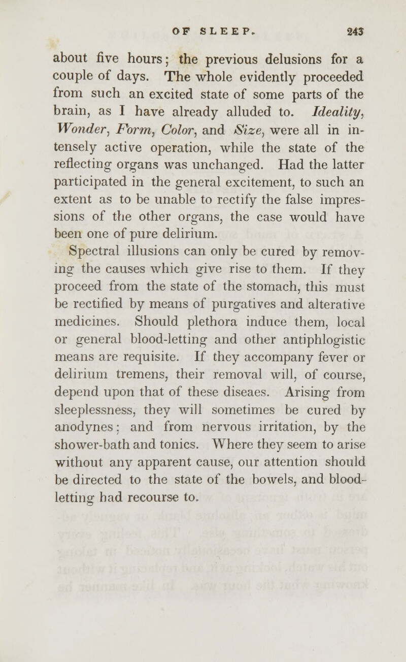 about five hours; the previous delusions for a couple of days. The whole evidently proceeded from such an excited state of some parts of the brain, as I have already alluded to. Ideality, Wonder, Form, Color, and Size, were all in in- tensely active operation, while the state of the reflecting organs was unchanged. Had the latter participated in the general excitement, to such an extent as to be unable to rectify the false impres- sions of the other organs, the case would have been one of pure delirium. Spectral illusions can only be cured by remov- ing the causes which give rise to them. If they proceed from the state of the stomach, this must be rectified by means of purgatives and alterative medicines. Should plethora induce them, local or general blood-letting and other antiphlogistic means are requisite. If they accompany fever or delirium tremens, their removal will, of course, depend upon that of these diseaes. Arising from sleeplessness, they will sometimes be cured by anodynes; and from nervous irritation, by the shower-bath and tonics. Where they seem to arise without any apparent cause, our attention should be directed to the state of the bowels, and blood- letting had recourse to.