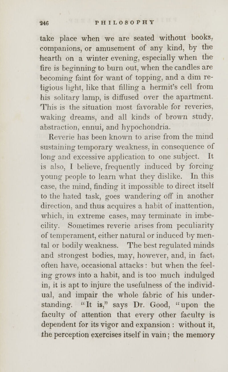 take place when we are seated without books> companions, or amusement of any kind, by the hearth on a winter evening, especially when the fire is beginning to burn out, when the candles are becoming faint for want of topping, and a dim re- ligious light, like that filling a hermit's cell from his solitary lamp, is diffused over the apartment. This is the situation most favorable for reveries, waking dreams, and all kinds of brown study, abstraction, ennui, and hypochondria. Reverie has been known to arise from the mind sustaining temporary weakness, in consequence of long and excessive application to one subject. It is also, I believe, frequently induced by forcing young people to learn what they dislike. In this case, the mind, finding it impossible to direct itself to the hated task, goes wandering off in another direction, and thus acquires a habit of inattention, which, in extreme cases, may terminate in imbe- cility. Sometimes reverie arises from peculiarity of temperament, either natural or induced by men- tal or bodily weakness. The best regulated minds and strongest bodies, may, however, and, in fact, often have, occasional attacks : but when the feel- ing grows into a habit, and is too much indulged in, it is apt to injure the usefulness of the individ- ual, and impair the whole fabric of his under- standing. It is, says Dr. Good, upon the faculty of attention that every other faculty is dependent for its vigor and expansion : without it, the perception exercises itself in vain; the memory