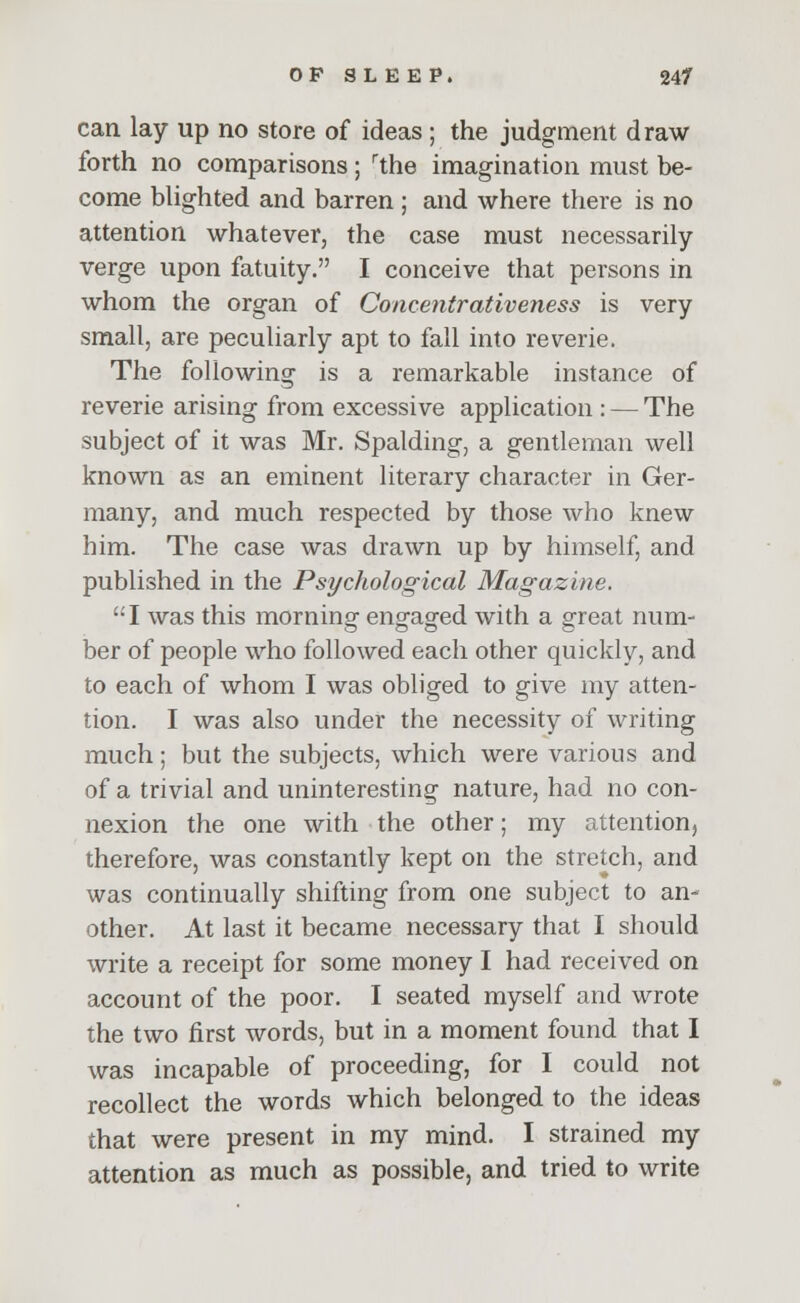 can lay up no store of ideas ; the judgment draw- forth no comparisons ; rthe imagination must be- come blighted and barren ; and where there is no attention whatever, the case must necessarily verge upon fatuity. I conceive that persons in whom the organ of Concentrativeness is very small, are peculiarly apt to fall into reverie. The following is a remarkable instance of reverie arising from excessive application : — The subject of it was Mr. Spalding, a gentleman well known as an eminent literary character in Ger- many, and much respected by those who knew him. The case was drawn up by himself, and published in the Psychological Magazine. I was this morning engaged with a great num- ber of people who followed each other quickly, and to each of whom I was obliged to give my atten- tion. I was also under the necessity of writing much ; but the subjects, which were various and of a trivial and uninteresting nature, had no con- nexion the one with the other; my attention, therefore, was constantly kept on the stretch, and was continually shifting from one subject to an- other. At last it became necessary that I should write a receipt for some money I had received on account of the poor. I seated myself and wrote the two first words, but in a moment found that I was incapable of proceeding, for I could not recollect the words which belonged to the ideas that were present in my mind. I strained my attention as much as possible, and tried to write