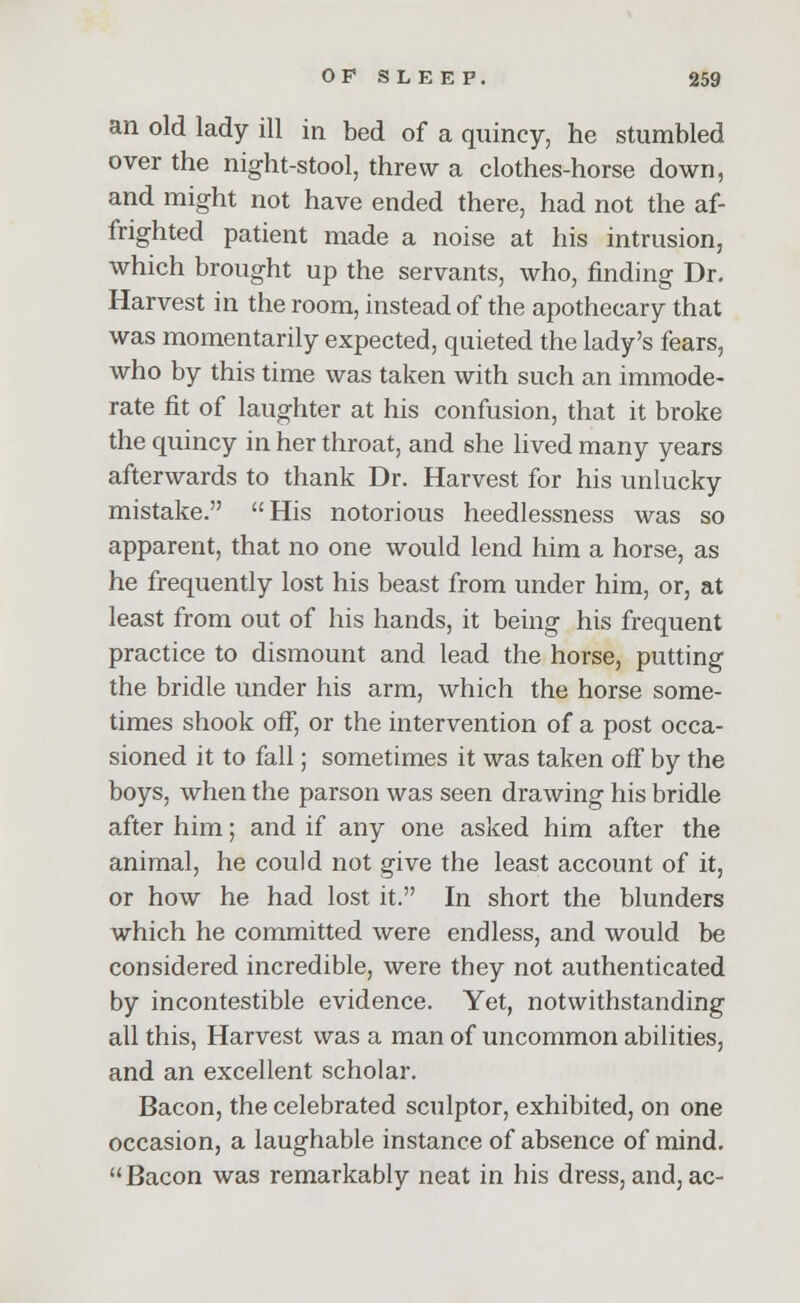 an old lady ill in bed of a quincy, he stumbled over the night-stool, threw a clothes-horse down, and might not have ended there, had not the af- frighted patient made a noise at his intrusion, which brought up the servants, who, finding Dr. Harvest in the room, instead of the apothecary that was momentarily expected, quieted the lady's fears, who by this time was taken with such an immode- rate fit of laughter at his confusion, that it broke the quincy in her throat, and she lived many years afterwards to thank Dr. Harvest for his unlucky mistake. His notorious heedlessness was so apparent, that no one would lend him a horse, as he frequently lost his beast from under him, or, at least from out of his hands, it being his frequent practice to dismount and lead the horse, putting the bridle under his arm, which the horse some- times shook off, or the intervention of a post occa- sioned it to fall; sometimes it was taken off by the boys, when the parson was seen drawing his bridle after him; and if any one asked him after the animal, he could not give the least account of it, or how he had lost it. In short the blunders which he committed were endless, and would be considered incredible, were they not authenticated by incontestible evidence. Yet, notwithstanding all this, Harvest was a man of uncommon abilities, and an excellent scholar. Bacon, the celebrated sculptor, exhibited, on one occasion, a laughable instance of absence of mind. Bacon was remarkably neat in his dress, and, ac-