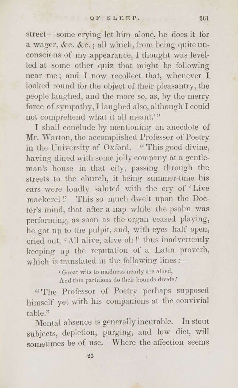 street—some crying let him alone, he does it for a wager, &c. &c.; all which, from being quite un- conscious of my appearance, I thought was level- led at some other quiz that might be following near me; and I now recollect that, whenever L looked round for the object of their pleasantry, the people laughed, and the more so, as, by the merry force of sympathy, I laughed also, although I could not comprehend what it all meant.' I shall conclude by mentioning an anecdote of Mr. Warton, the accomplished Professor of Poetry in the University of Oxford.  This good divine, having dined with some jolly company at a gentle- man's house in that city, passing through the streets to the church, it being summer-time his ears were loudly saluted with the cry of 'Live mackerel !' This so much dwelt upon the Doc- tor's mind, that after a nap while the psalm was performing, as soon as the organ ceased playing, he got up to the pulpit, and, with eyes half open, cried out, 'All alive, alive oh !' thus inadvertently keeping up the reputation of a Latin proverb, which is translated in the following lines :— ' Great wits to madness nearly are allied, And thin partitions do their bounds divide.'  The Professor of Poetry perhaps supposed himself yet with his companions at the convivial table. Mental absence is generally incurable. In stout subjects, depletion, purging, and low diet, will sometimes be of use. Where the affection seems 23