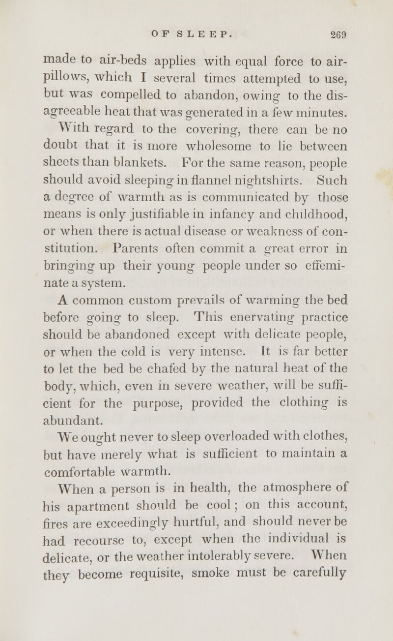 made to air-beds applies with equal force to air- pillows, which I several times attempted to use, but was compelled to abandon, owing to the dis- agreeable heat that was generated in a few minutes. With regard to the covering, there can be no doubt that it is more wholesome to lie between sheets than blankets. For the same reason, people should avoid sleeping in flannel nightshirts. Such a degree of warmth as is communicated by those means is only justifiable in infancy and childhood, or when there is actual disease or weakness of con- stitution. Parents often commit a great error in bringing up their young people under so effemi- nate a system. A common custom prevails of warming the bed before going to sleep. This enervating practice should be abandoned except with delicate people, or when the cold is very intense. It is far better to let the bed be chafed by the natural heat of the body, which, even in severe weather, will be suffi- cient for the purpose, provided the clothing is abundant. We ouo-ht never to sleep overloaded with clothes, but have merely what is sufficient to maintain a comfortable warmth. When a person is in health, the atmosphere of his apartment should be cool ; on this account, fires are exceedingly hurtful, and should never be had recourse to, except when the individual is delicate, or the weather intolerably severe. When they become requisite, smoke must be carefully