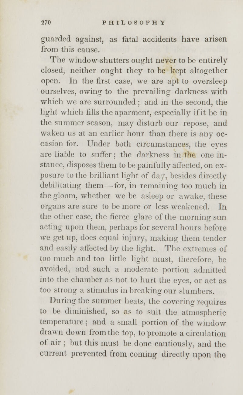 guarded against, as fatal accidents have arisen from this cause. The window-shutters ought never to be entirely closed, neither ought they to be kept altogether open. In the first case, we are apt to oversleep ourselves, owing to the prevailing darkness with which we are surrounded; and in the second, the light which fills the aparment, especially if it be in the summer season, may disturb our repose, and waken us at an earlier hour than there is any oc- casion for. Under both circumstances, the eyes are liable to suffer; the darkness in the one in- stance, disposes them to be painfully affected, on ex- posure to the brilliant light of da/, besides directly debilitating them—for, in remaining too much in the gloom, whether we be asleep or awake, these organs are sure to be more or less weakened. In the other case, the fierce glare of the morning sun acting upon them, perhaps for several hours before we get up, does equal injury, making them tender and easily affected by the light. The extremes of too much and too little light must, therefore, be avoided, and such a moderate portion admitted into the chamber as not to hurt the eyes, or act as too strong a stimulus in breaking our slumbers. During the summer heats, the covering requires to be diminished, so as to suit the atmospheric temperature ; and a small portion of the window drawn down from the top, to promote a circulation of air ; but this must be done cautiously, and the current prevented from coming directly upon the