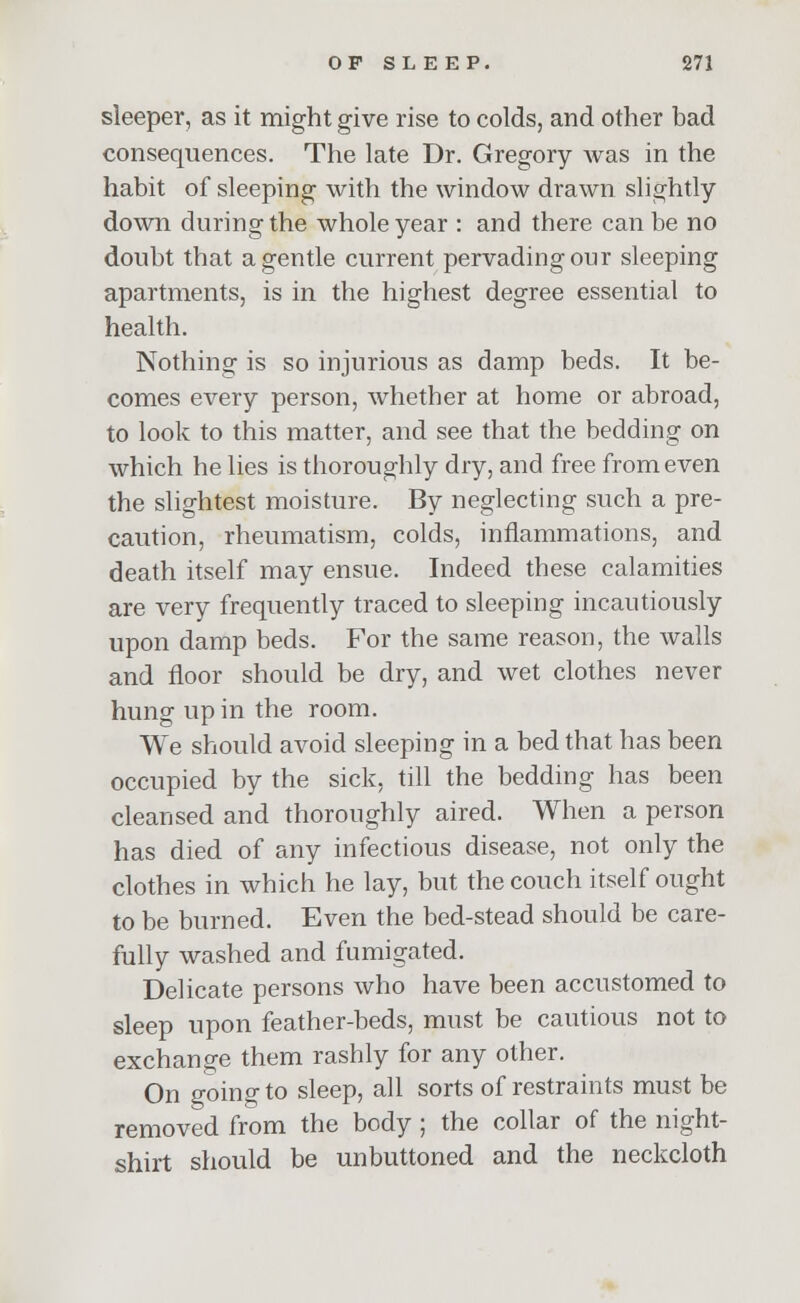 sleeper, as it might give rise to colds, and other bad consequences. The late Dr. Gregory was in the habit of sleeping with the window drawn slightly down during the whole year : and there can be no doubt that a gentle current pervading our sleeping apartments, is in the highest degree essential to health. Nothing is so injurious as damp beds. It be- comes every person, whether at home or abroad, to look to this matter, and see that the bedding on which he lies is thoroughly dry, and free from even the slightest moisture. By neglecting such a pre- caution, rheumatism, colds, inflammations, and death itself may ensue. Indeed these calamities are very frequently traced to sleeping incautiously upon damp beds. For the same reason, the walls and floor should be dry, and wet clothes never hung up in the room. We should avoid sleeping in a bed that has been occupied by the sick, till the bedding has been cleansed and thoroughly aired. When a person has died of any infectious disease, not only the clothes in which he lay, but the couch itself ought to be burned. Even the bed-stead should be care- fully washed and fumigated. Delicate persons who have been accustomed to sleep upon feather-beds, must be cautious not to exchange them rashly for any other. On going to sleep, all sorts of restraints must be removed from the body ; the collar of the night- shirt should be unbuttoned and the neckcloth