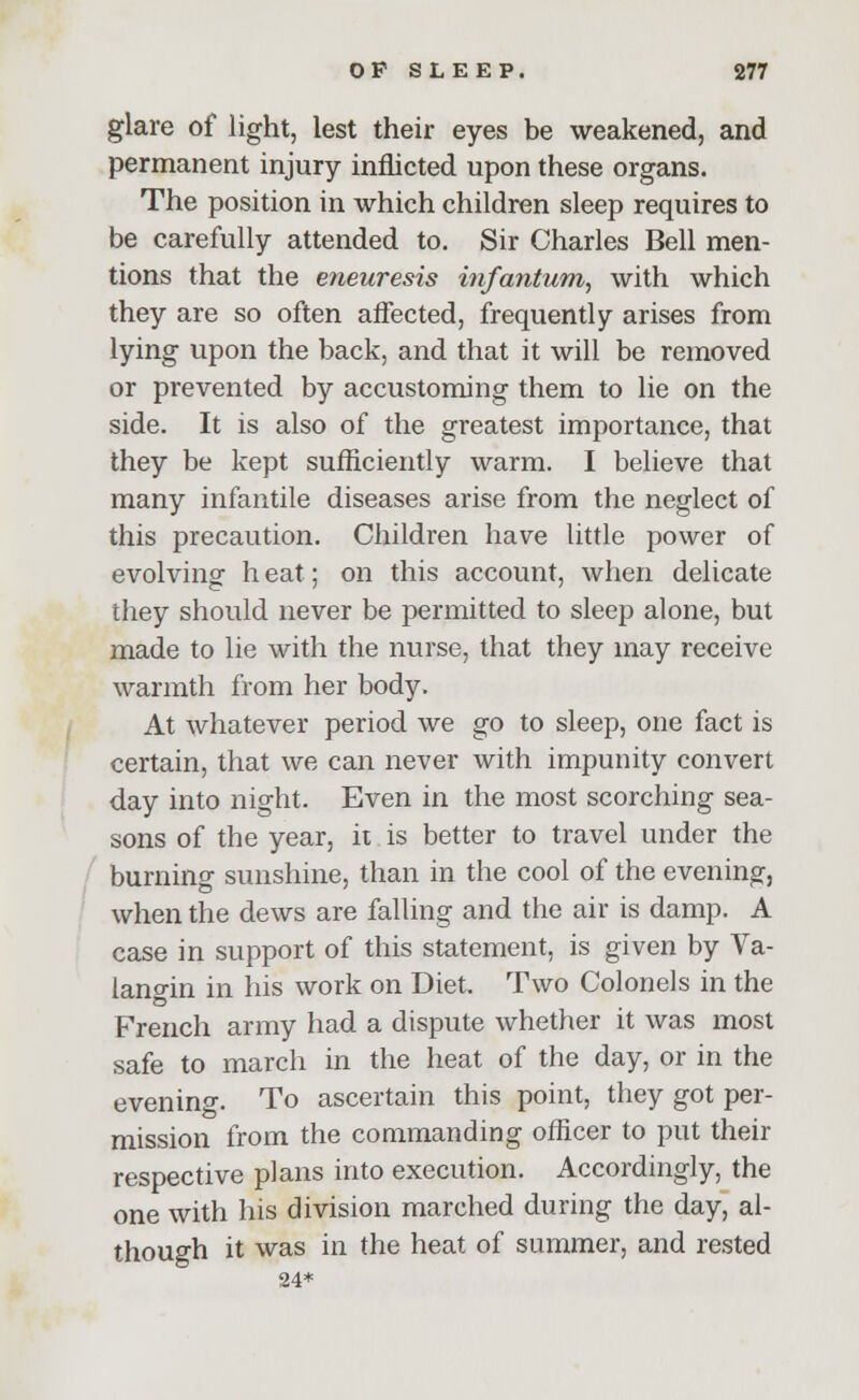 glare of light, lest their eyes be weakened, and permanent injury inflicted upon these organs. The position in which children sleep requires to be carefully attended to. Sir Charles Bell men- tions that the eneuresis infantum, with which they are so often affected, frequently arises from lying upon the back, and that it will be removed or prevented by accustoming them to lie on the side. It is also of the greatest importance, that they be kept sufficiently warm. I believe that many infantile diseases arise from the neglect of this precaution. Children have little power of evolving h eat; on this account, when delicate they should never be permitted to sleep alone, but made to lie with the nurse, that they may receive warmth from her body. At whatever period we go to sleep, one fact is certain, that we can never with impunity convert day into night. Even in the most scorching sea- sons of the year, it is better to travel under the burning sunshine, than in the cool of the evening, when the dews are falling and the air is damp. A case in support of this statement, is given by Va- lano-in in his work on Diet. Two Colonels in the French army had a dispute whether it was most safe to march in the heat of the day, or in the evening. To ascertain this point, they got per- mission from the commanding officer to put their respective plans into execution. Accordingly, the one with his division marched during the day, al- though it was in the heat of summer, and rested 24*