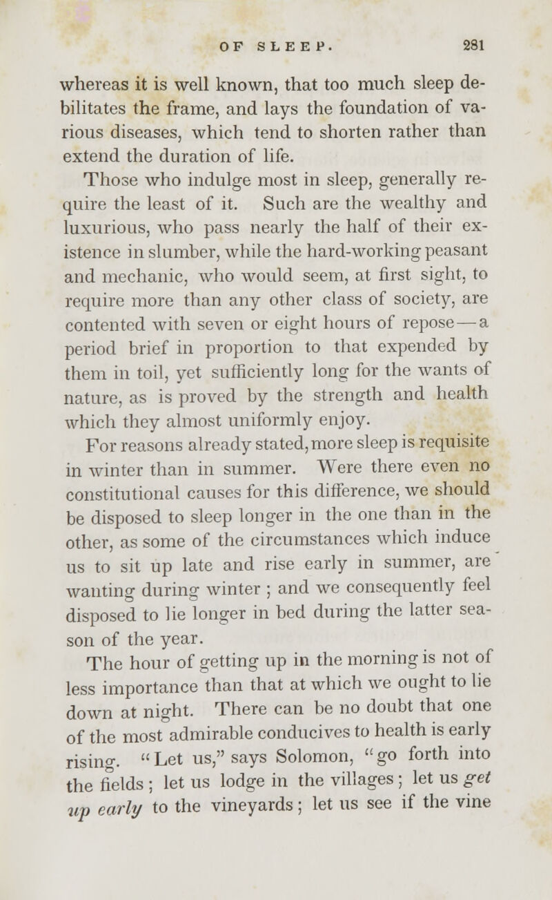 whereas it is well known, that too much sleep de- bilitates the frame, and lays the foundation of va- rious diseases, which tend to shorten rather than extend the duration of life. Those who indulge most in sleep, generally re- quire the least of it. Such are the wealthy and luxurious, who pass nearly the half of their ex- istence in slumber, while the hard-working peasant and mechanic, who would seem, at first sight, to require more than any other class of society, are contented with seven or eight hours of repose — a period brief in proportion to that expended by them in toil, yet sufficiently long for the wants of nature, as is proved by the strength and health which they almost uniformly enjoy. For reasons already stated, more sleep is requisite in winter than in summer. Were there even no constitutional causes for this difference, we should be disposed to sleep longer in the one than in the other, as some of the circumstances which induce us to sit up late and rise early in summer, are wanting during winter ; and we consequently feel disposed to lie longer in bed during the latter sea- son of the year. The hour of getting up in the morning is not of less importance than that at which we ought to lie down at night. There can be no doubt that one of the most admirable conducives to health is early rising. Let us, says Solomon, go forth into the fields ; let us lodge in the villages ; let us get up early to the vineyards; let us see if the vine