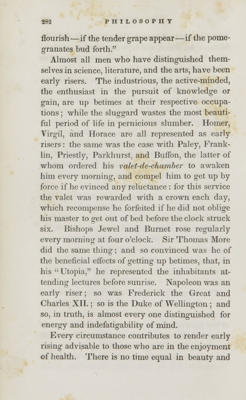 flourish—if the tender grape appear—if the pome- granates bud forth. Almost all men who have distinguished them- selves in science, literature, and the arts, have been early risers. The industrious, the active-minded, the enthusiast in the pursuit of knowledge or gain, are up betimes at their respective occupa- tions ; while the sluggard wastes the most beauti- ful period of life in pernicious slumber. Homer, Virgil, and Horace are all represented as early- risers : the same was the case with Paley, Frank- lin, Priestly, Parkhurst, and Buffon, the latter of whom ordered his valet-de-chamber to awaken him every morning, and compel him to get up by force if he evinced any reluctance: for this service the valet was rewarded with a crown each day, which recompense he forfeited if he did not oblige his master to get out of bed before the clock struck six. Bishops Jewel and Burnet rose regularly every morning at four o'clock. Sir Thomas More did the same thing; and so convinced was he of the beneficial effects of getting up betimes, that, in his  Utopia, he represented the inhabitants at- tending lectures before sunrise. Napoleon was an early riser; so was Frederick the Great and Charles XII.; so is the Duke of Wellington ; and so, in truth, is almost every one distinguished for energy and indefatigability of mind. Every circumstance contributes to render early rising advisable to those who are in the enjoyment of health. There is no time equal in beauty and