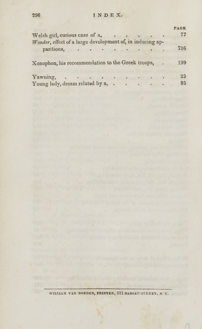 PAGE Welsh girl, curious case of a, 77 Wonder, effect of a large development of, in inducing ap- paritions, 216 Xenophon, his recommendation to the Greek troops, . 199 Yawning, 23 Young lady, dream related by a, 93 WILLIAM VAN NORPEN, PRINTER, 111 NASSATT-STR EKT, N. V.