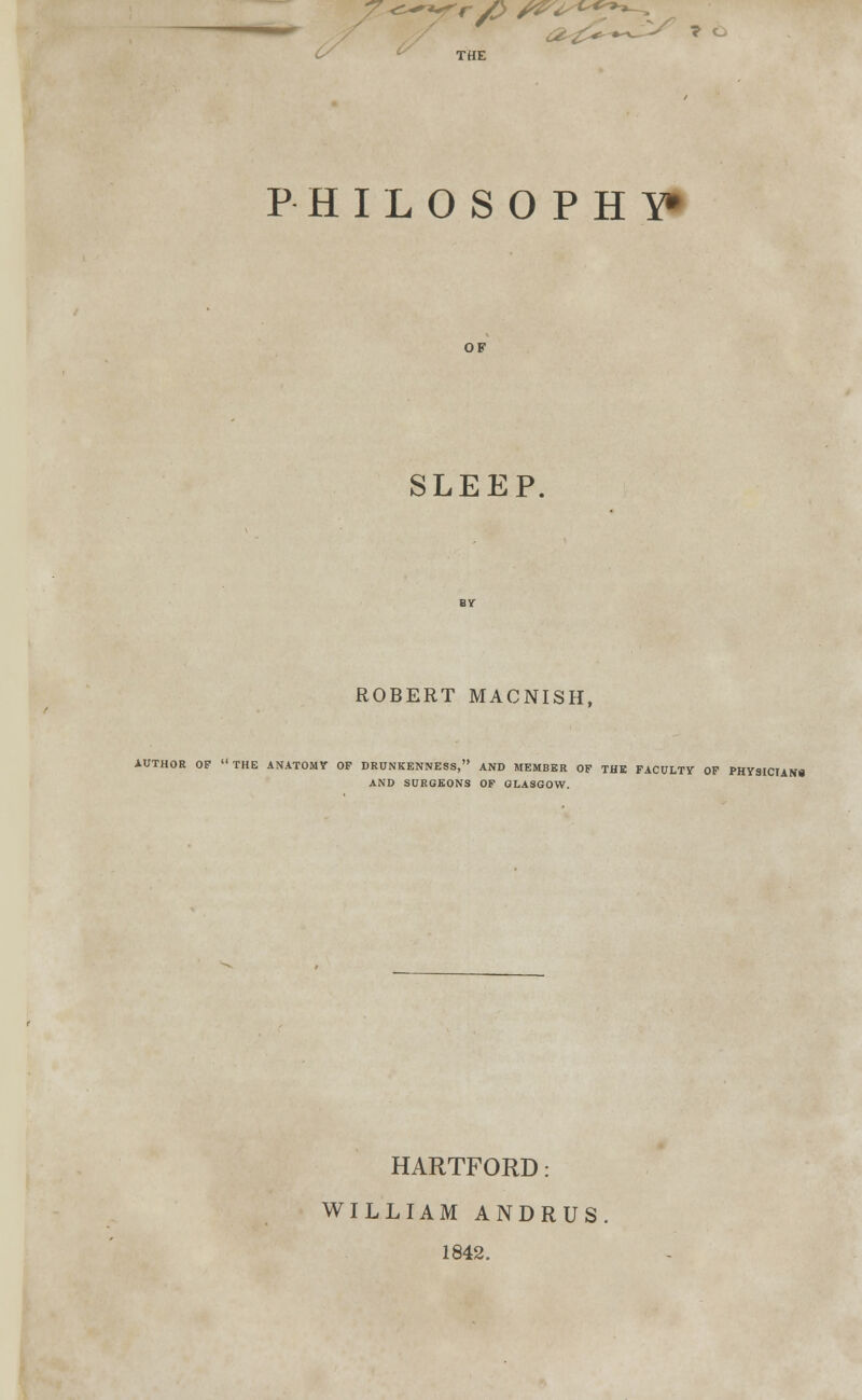 J7^yr/> S&^<^?^ a . &< T O THE PHILOSOPHY* OF SLEEP. ROBERT MACNISH, AUTHOR OF THE ANATOMY OF DRUNKENNESS, AND MEMBER OF THE FACULTY OF PHYSICIANS AND SURGEONS OF GLASGOW. HARTFORD: WILLIAM ANDRUS 1842.