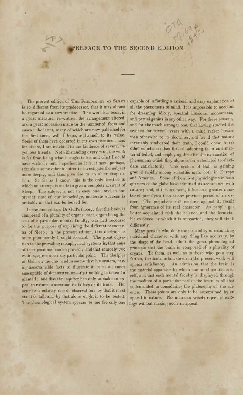 »V PREFACE TO THE SECOND EDITION. The present edition of The Philosophy of Sleep is so different from its predecessor, that it may almost be regarded as a new treatise. The work has been, in a great measure, re-written, the arrangement altered, and a great accession made to the number of facts and cases : the latter, many of which are now published for the first time, will, I hope, add .much to its value. Some of them have occurred in my own practice ; and for others, I am indebted to the kindness of several in- genious friends. Notwithstanding every care, the work is far from being what it ought to be, and what I could have wished ; but, imperfect as it is, it may, perhaps, stimulate some other inquirer to investigate the subject more deeply, and thus give rise to an abler disquisi- tion. So far as I know, this is the only treatise in which an attempt is made to give a complete account of Sleep. The subject is not an easy one; and, in the present state of our knowledge, moderate success is probably all that can be looked for. In the first edition Dr Gall's theory, that the brain is composed of a plurality of organs, each organ being the seat of a particular mental faculty, was had recourse to for the purpose of explaining the different phenome- na of Sleep; in the present edition, this doctrine is more prominently brought forward. The great objec- tion to the prevailing metaphysical systems is, that none of their positions can be proved ; and that scarcely two writers, agree upon any particular point. The disciples of Gall, on the one hand, assume that his system, hav- ing ascertainable facts to illustrate it, is at all times susceptible of demonstration—that nothing is taken for granted ; and that the inquirer has only to make an ap- peal to nature to ascertain its fallacy or its truth. The science is entirely one of observation: by that it must stand or fall, and by that alone ought it to be tested. The phrenological system appears to me the only one capable of affording a rational and easy explanation of all the phenomena of mind. It is impossible to account for dreaming, idiocy, spectral illusions, monomania, and partial genius in any other way. For these reasons, and for the much stronger one, that having studied the science for several years with a mind rather hostile than otherwise to its doctrines, and found that nature invariably vindicated their truth, I could come to no other conclusion than that of adopting them as a mat- ter of belief, and employing them for the explanation of phenomena which they alone seem calculated to eluci- date satisfactorily. The system of Gall is gaining ground rapidly among scientific men, both in Europe and America. Some of the ablest physiologists in both quarters of the globe have admitted its accordance with nature ; and, at this moment, it boasts a greater num- ber of proselytes than at any previous period of its ca- reer. The prejudices still existing against it, result from ignorance of its real character. As people get better acquainted with the science, and the formida- ble evidence by which it is supported, they will think differently. Many persons who deny the possibility of estimating individual character, with any thing like accuracy, by the shape of the head, admit the great phrenological principle that the brain is composed of a plurality of organs. To them, as well as to those who go a step farther, the doctrine laid down in/he present work will appear satisfactory. An admission that the brain is the material apparatus by which the mind manifests it- self, and that each mental faculty is displayed through the medium of a particular part of the brain, is all that is demanded in considering the philosophy of the sci- ence. These points are only to be ascertained by an appeal to nature. No man can wisely reject phreno- logy without making such an appeal.