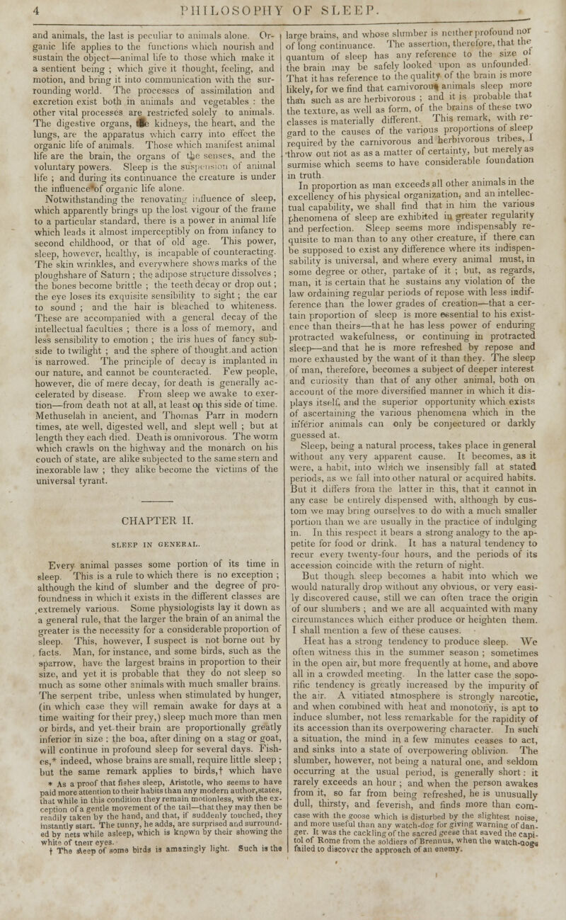 and animals, the last is peculiar to animals alone. Or- ganic life applies to the functions which nourish and sustain the object—animal life to those which make it a sentient being ; which give it thought, feeling, and motion, and bring it into communication with the sur- rounding world. The processes of assimilation and excretion exist both in animals and vegetables : the other vital processes are restricted solely to animals. The digestive organs, 4e kidneys, the heart, and the lungs, are the apparatus which carry into effect the organic life of animals. Those which manifest animal life are the brain, the organs of the senses, and the voluntary powers. Sleep is the suspension of animal life ; and during its continuance the creature is under the influence'of organic life alone. Notwithstanding the renovating influence of sleep, which apparently brings up the lost vigour of the frame to a particular standard, there is a power in animal life which leads it almost imperceptibly on from infancy to second childhood, or that of old age. This power, sleep, however, healthy, is incapable of counteracting. The skin wrinkles, and everywhere shows marks of the ploughshare of Saturn ; the adipose structure dissolves ; the bones become brittle ; the teeth decay or drop out; the eye loses its exquisite sensibility to sight; the ear to sound ; and the hair is bleached to whiteness. These are accompanied with a general decay of the intellectual faculties ; there is a loss of memory, and less sensibility to emotion ; the iris hues of fancy sub- side to twilight ; and the sphere of thought and action is narrowed. The principle of decay is implanted in our nature, and cannot be counteracted. Few people, however, die of mere decay, for death is generally ac- celerated by disease. From sleep we awake to exer- tion—from death not at all, at least op this side of time. Methuselah in ancient, and Thomas Parr in modern times, ate well, digested well, and slept well ; but at length they each died. Death is omnivorous. The worm which crawls on the highway and the monarch on his couch of state, are alike subjected to the same stern and inexorable law ; they alike become the victims of the universal tyrant. CHAPTER II. SLEEP IN GENERAL. Every animal passes some portion of its time in sleep. This is a rule to which there is no exception ; although the kind of slumber and the degree of pro- foundness in which it exists in the different classes are .extremely various. Some physiologists lay it down as a general rule, that the larger the brain of an animal the greater is the necessity for a considerable proportion of sleep. This, however, I suspect is not borne out by facts. Man, for instance, and some birds, such as the sparrow, have the largest brains in proportion to their size, and yet it is probable that they do not sleep so much as some other animals with much smaller brains. The serpent tribe, unless when stimulated by hunger, (in which case they will remain awake for days at a time waiting for their prey,) sleep much more than men or birds, and yet their brain are proportionally greatly inferior in size : the boa, after dining on a stag or goat, will continue in profound sleep for several days. Fish- es,* indeed, whose brains are small, require little sleep ; but the same remark applies to birds, t which have * As a proof that fishes sleep, Aristotle, who seems to have paid more attention to their habits than any modern author,states, that while in this condition they remain motionless, with the ex- ception of a gentle movement otthe tail—that they may then be readily taken by the hand, and that, if suddenly touched, they instantly start. The tunny, he adds, are surprised and surround- ed by nets while asleep, which is known by their showing the white of tneir eyes. . . t The sleep of some birds is amazingly light. Such is the large brams, and whose slumber is neither profound nor of long continuance. The assertion, therefore, that the quantum of sleep has any reference to the size Ol the brain may be safely looked upon as unfounded. That it has reference to the quality of the brain is more likely, for we find that carnivorous animals sleep more than such as are herbivorous ; and it is probable that the texture, as well as form, of the brains of these two classes is materially different. This remark, with re- gard to the causes of the various proportions of sleep required by the carnivorous and herbivorous tribes, 1 ■throw out not as as a matter of certainty, but merely as surmise which seems to have considerable foundation in truth. . , In proportion as man exceeds all other animals m tlie excellency of his physical organization, and an intellec- tual capability, we shall find that in him the various phenomena of sleep are exhibited in greater regularity and perfection. Sleep seems more indispensably re- quisite to man than to any other creature, if there can be supposed to exist any difference where its indispen- sability is universal, and where every animal must, in some degree or other, partake of it ; but, as regards, man, it is certain that he sustains any violation of the law ordaining regular periods of repose with less indif- ference than the lower grades of creation—that a cer- tain proportion of sleep is more essential to his exist- ence than theirs—that he has less power of enduring protracted wakefulness, or continuing in protracted sleep—and that he is more refreshed by repose and more exhausted by the want of it than they. The sleep of man, therefore, becomes a subject of deeper interest and curiosity than that of any other animal, both on account of the more diversified manner in which it dis- plays itself, and the superior opportunity which exists of ascertaining the various phenomena which in the inferior animals can only be conjectured or darkly guessed at. Sleep, being a natural process, takes place in general without any very apparent cause. It becomes, as it were, a habit, into which we insensibly fall at stated periods, as we fall into other natural or acquired habits. But it differs from the latter in. this, that it cannot in any case be entirely dispensed with, although by cus- tom we may bring ourselves to do with a much smaller portion than we are usually in the practice of indulging in. In this respect, it bears a strong analogy to the ap- petite for food or drink. It has a natural tendency to recur every twenty-four hours, and the periods of its accession coincide with the return of night. But thouglt sleep becomes a habit into which we would naturally drop without any obvious, or very easi- ly discovered cause, still we can often trace the origin of our slumbers ; and we are all acquainted with many circumstances which either produce or heighten them. I shall mention a few of these causes. Heat has a strong tendency to produce sleep. We often witness this in the summer season ; sometimes in the open air, but more frequently at home, and above all in a crowded meeting. In the latter case the sopo- rific tendency is greatly increased by the impurity of the air. A vitiated atmosphere is strongly narcotic, and when combined with heat and monotony, is apt to induce slumber, not less remarkable for the rapidity of its accession than its overpowering character. In such a situation, the mind in a few minutes ceases to act, and sinks into a state of overpowering oblivion. The slumber, however, not being a natural one, and seldom occurring at the usual period, is generally short: it rarely exceeds an hour ; and when the person awakes from it, so far from being refreshed, he is unusually dull, thirsty, and feverish, and finds more than corn- case with the goose which is disturbed by the slightest noise, and more useful than any watch-doc for giving warning of dan- ger. It was the cackling of the sacred geese that saved the capi- tal of Rome from the soldiers of Brennus, when the watcrt-aoes failed to discover the approach of an enemy.