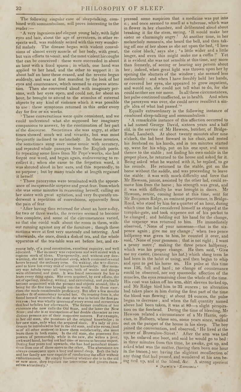 The following singular ease of sleep-talking, com- bined with somnambulism, will prove interesting to the reader:— 'A very ingenious and elegant young lady, with light eyes and hair, about the age of seventeen, in other re- spects well, was suddenly seized with this very wonder- ful malady. The disease began with violent convul- sions of almost every muscle of her body, with great, but vain efforts to vomit, and the most violent hiccoughs that can be conceived : these were succeeded in about an hour with a fixed spasm ; in which, one hand was applied to her head, and the other to support it: in about half an hour these ceased, and the reverie began suddenly, and was at first manifest by the look of her eyes and countenance, which seemed to express atten- tion. Then she conversed aloud with imaginary per- sons, with her eyes open, and could not, for about an hour, he brought to attend to the stimulus of external objects by any kind of violence which it was possible to use : these symptoms returned in this order every dav for five or six weeks. ' These conversations were quite consistent, and we could understand what she supposed her imaginary companions to answer, by the continuation of her part of the discourse. Sometimes she was angry, at other times showed much wit and vivacity, but was most frequently inclined to melancholy. In these reveries, she sometimes sung over some music with accuracy, and repeated whole passages from tbe English poets. In repeating some lines from Mr Pope's works, she had forgot one word, and began again, endeavouring to re- collect it; when she came to the forgotten word, it was shouted aloud in her ears, and this repeatedly, to no purpose ; but by many trials she at length regained it herself ' Those paroxysms were terminated with the appear- ance of inexpressible surprise and great fear, from which she was some minutes in recovering herself, calling on her sister with great agitation, and very frequently un- derwent a repetition of convulsions, apparently from the pain of fear- ' After having thus returned for about an hour a-day, for two or three weeks, the reveries seemed to become less complete, and some of the circumstances varied, so that she could walk about the room in them, with- out running against any of the furniture ; though these motions were at first very unsteady and tottering. And afterwards, she once, drank a dish of tea, and the whole apparatus of the tea-table was set before her, and ex- young lady, of a good constitution, excellent capnciiy, and well educated. ' Her memory was rapacious and well stored with a copious stock of ideas. Unexpectedly, and without any fore, warning, she lell into a profound sleep, which continued several hours beyond the ordinary term. On waking, she was discov- ered to have lost every trait of acquired knowledge. Her mem- ory was tabula rasa— all vestiges, both of words and things were obliterated and gone. It was found necessary for her to learn every thing again. She even acquired, by new efforts, the art of spelling, reading, writing, and calculating, and gradually became acquainted with the persons and objects around, like a being for trie first time brought into the world. In these exer- cises she made considerable proficiency. But after a few months another fit of somnolency invaded her. On rousing from it, she found herself restored to the state she was in before the first pa- roxysm ; but was wholly ignorant of every event and occurrence that had befallen her afterwards. The former condition of her existence she now calls the Old State, and the latter the New Slate ; and she is as unconscious of her double character as two distinct persons are of their respective natures. For example, in her old state, she possesses all the original knowledse ; in her new state, only what she acquired since. If a lady or gen- tleman be introduced to her in the old state, and vice v'ersa,(am\ so of all other matters) to know them satisfactorily, she must learn them in both states. In the old state, she possesses fine powers of penmanship, while in the new, she writes a poor, awkward hand, having not had time or means to become expert. During four years and upwards, she has had periodical transi- tions from one of these states to the other. The alterations are always consequent upon a long and sound sleep. Both the lady and her family are now capable of conducting the affair without embarrassment By simply knowing whether she i.-' in the old or new state, they regulate the intercourse and fjovern them- j selves accordingly,' pressed some suspicion that a medicine was put into 11; and once seemed to smell at a tuberose, which was in flower in her chamber, and deliberated aloud about breaking it for the stem, saying, ' It would make her sister so charmingly angry.' At another time, in her melancholy moments, she heard the bell, and then tak- ing off one of her shoes as she sat upon the bed, ' I love the color black,' says she ; 'a little wider and a little longer, and even this might make me a coffin !' Yet it is evident she was not sensible at this time, any more than formerly, of seeing or hearing any person about her ; indeed, when great light was thrown upon her by opening the shutters of the window ; she seemed less melancholy : and when I have forcibly held her hands, or covered her eyes, she appeared to grow impatient, and would say, she could not tell what to do, for she could neither see nor move. In all these circumstances, her pulse continued unaffected, as in health. And when the paroxysm was over, she could never recollect a sin- gle idea of what had passed.'* Equally extraordinary is the following instance of combined sleep-talking and somnambulism : ' A remarkable instance of this affection occurred to a lad named George David, sixteen years and a half old, in the service of Mr Hewson, butcher, of Bridge- Road, Lambeth. At about twenty minutes after nine o'clock, the lad bent forward in his chair, and rested his forehead on his hands, and in ten minutes started up, went for his whip, put on his one spur, and went thence to the stable ; not finding his own saddle in the proper place, he returned to the house and asked for it. Being asked what he wanted with it, he replied, to go his rounds. He returned to the stable, got on the horse without the saddle, and was proceeding to leave the stable: it was with much difficulty and force that Mr Hewson, junior, assisted by the other lad, could re- move him from the horse ; his strength was great, and it was with difficulty he was brought in doors. Mr Hewson, senior, coming home at this time, sent for Mr Benjamin Ridge, an eminent practitioner, in Bridge- Road, who stood by him for a quarter of an hour, during which time the lad considered himself as stopped at the turnpike-gate, and took sixpence out of his pocket to be changed ; and holding out his hand for the change, the sixpence was returned to him. He immediately observed, ' None of your nonsense—that is the six- pence again ; give me my change ;' when two pence halfpenny was given to him, he counted it over, and said, ' None of your gammon ; that is not right; I want a penny more ;' making the three pence halfpenny, which was his proper change. He then said, ' Give me my castor, (meaning his hat,) which slang term he had been in the habit of using, and then began to whip and spur to get his horse on. His pulse at this time was 136, full and hard ; no change of countenance could be observed, nor any spasmodic affection of the muscles, the eyes remaining close the whole of the time. His coat was takan off his arm, shirt sleeves tucked up, and Mr Ridge bled him to 32 ounces ; no alteration had taken place in him during the first part of the time the blood was flowing; at about 24 ounces, the pulse began to decrease ; and when the full quantity named above had been taken, it was at 80—a slight perspira- tion on the forehead. During the time of bleeding, Mr Hewson related a circumstance of a Mr Harris, opti- cian, in Holborn, whose son, some years since, walked out on the parapet of the house in his sleep. The boy joined the conversation, and observed, ' He lived at the corner of Brownlow-Street.' After the arm was tied up, he unlaced one boot, and said he would go to bed : in three minutes from this time, he awoke, got up, and asked what was the matter, (haviny then been one hour in the trance,) not having the slightest recollection of any thing that had passed, and wondered at his arm be- ing tied up, and at the blood, &c. A strong aperient • Dai win's • Zoonomia.'