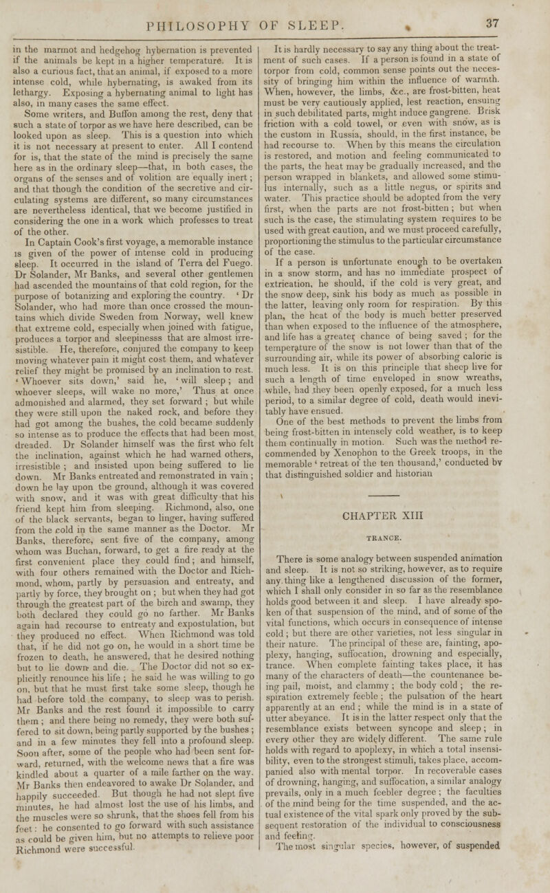 in the marmot and hedgehog hybernation is prevented if the animals be kept in a higher temperature. It is also a curious fact, that an animal, if exposed to a more intense cold, while hybernating, is awaked from its lethargy. Exposing a hybernating animal to light has also, in many cases the same effect. Some writers, and Buffon among the rest, deny that such a state of torpor as we have here described, can be looked upon as sleep. This is a question into which it is not necessary at present to enter. All I contend for is, that the state of the mind is precisely the same here as in the ordinary sleep—that, in both cases, the organs of the senses and of volition are equally inert; and that though the condition of the secretive and cir- culating systems are different, so many circumstances are nevertheless identical, that we become justified in considering the one in a work which professes to treat of the other. In Captain Cook's first voyage, a memorable instance is given of the power of intense cold in producing sleep. It occurred in the island of Terra del Fuego. Dr Solander, Mr Banks, and several other gentlemen had ascended the mountains of that cold region, for the purpose of botanizing and exploring the country. ' Dr Solander, who had more than once crossed the moun- tains which divide Sweden from Norway, well knew that extreme cold, especially when joined with fatigue, produces a torpor and sleepinesss that are almost irre- sistible. He, therefore, conjured the company to keep moving whatever pain it might cost them, and whatever relief they might be promised by an inclination to rest. ' Whoever sits down,' said he, ' will sleep; and whoever sleeps, will wake no more,' Thus at once admonished and alarmed, they set forward ; but while they were still upon the naked rock, and before they had ot among the bushes, the cold became suddenly so intense as to produce the effects that had been most dreaded. Dr Solander himself was the first who felt the inclination, against which he had warned others, irresistible ; and insisted upon being suffered to lie down. Mr Banks entreated and remonstrated in vain ; down he lay upon tbe ground, although it was covered with snow, and it was with great difficulty that his friend kept him from sleeping. Richmond, also, one of the black servants, began to linger, having suffered from the cold in the same manner as the Doctor. Mr Banks, therefore, sent five of the company, among whom was Buchan, forward, to get a fire ready at the first convenient place they could find; and himself, with four others remained with the Doctor and Rich- mond, whom, partly by persuasion and entreaty, and partly by force, they brought on ; but when they had got through the greatest part of the birch and swamp, they both declared they could go no farther. Mr Banks again had recourse to entreaty and expostulation, but they produced no effect. When Richmond was told that, if he did not go on, he would in a short time be frozen to death, he answered, that he desired nothing but to lie down- and die. The Doctor did not so ex- plicitly renounce his life ; he said he was willing to go on, but that he must first take some sleep, though he had before told the company, to sleep was to perish. Mr Banks and the rest found it impossible to carry them ; and there being no remedy, they were both suf- fered to sit down, being partly supported by the bushes ; and ill a few minutes they fell into a profound sleep. Soon after, some of the people who had been sent for- ward, returned, with the welcome news that a fire was kindled about a quarter of a mile farther on the way. Mr Banks then endeavored to awake Dr Solander, and happily succeeded. But though he had not slept five minutes, he had almost lost the use of his limbs, and the muscles were so shrunk, that the shoes fell from his feet: he consented to go forward with such assistance as could be given him, but no attempts to relieve poor Richmond were successful. It is hardly necessary to say any thing about the treat- ment of such cases. If a person is found in a state of torpor from cold, common sense points out the neces- sity of bringing him within the influence of warmth. When, however, the limbs, &c, are frost-bitten, heat must be very cautiously applied, lest reaction, ensuing in such debilitated parts, might induce gangrene. Brisk friction with a cold towel, or even with snow, as is the custom in Russia, should, in the first instance, be had recourse to. When by this means the circulation is restored, and motion and feeling communicated to the parts, the heat may be gradually increased, and the person wrapped in blankets, and allowed some stimu- lus internally, such as a little negus, or spirits and water. This practice should be adopted from the very first, when the parts are not frost-bitten; but when such is the case, the stimulating system requires to be used with great caution, and we must proceed carefully, proportioning the stimulus to the particular circumstance of the case. If a person is unfortunate enough to be overtaken in a snow storm, and has no immediate prospect of extrication, he should, if the cold is very great, and the snow deep, sink his body as much as possible in the latter, leaving only room for respiration. By this plan, the heat of the body is much better preserved than when exposed to the influence of the atmosphere, and life has a greater chance of being saved ; for the temperature of the snow is not lower than that of the surrounding air, while its power of absorbing caloric is much less. It is on this principle that sheep live for such a length of time enveloped in snow wreaths, while, had they been openly exposed, for a much less period, to a similar degree of cold, death would inevi- tably have ensued. One of the best methods to prevent the limbs from being frost-bitten in intensely cold weather, is to keep them continually in motion. Such was the method re- commended by Xenophon to the Greek troops, in the memorable ' retreat of the ten thousand,' conducted by that distinguished soldier and historian CHAPTER XIII There is some analogy between suspended animation and sleep. It is not so striking, however, as to require anything like a lengthened discussion of the former, which I shall only consider in so far as the resemblance holds good between it and sleep. I have already spo- ken of that suspension of the mind, and of some of the vital functions, which occurs in consequence of intense cold; but there are other varieties, not less singular in their nature. The principal of these are, fainting, apo- plexy, hanging, suffocation, drowning and especially, trance. When complete fainting takes place, it has many of the characters of death—the countenance be- inar pail, moist, and clammy ; the body cold ; the re- spiration extremely feeble ; the pulsation of the heart apparently at an end ; while the mind is in a state of utter abeyance. It is in the latter respect only that the resemblance exists between syncope and sleep; in every other they are widely different. The same rule holds with regard to apoplexy, in which a total insensi- bility, even to the strongest stimuli, takes place, accom- panied also with mental torpor. In recoverable cases of drowning, hanging, and suffocation, a similar analogy prevails, only in a much feebler degree ; the faculties of the mind being for the time suspended, and the ac- tual existence of the vital spark only proved by the sub- sequent restoration of the individual to consciousness and feeling. The most singular species, however, of suspended