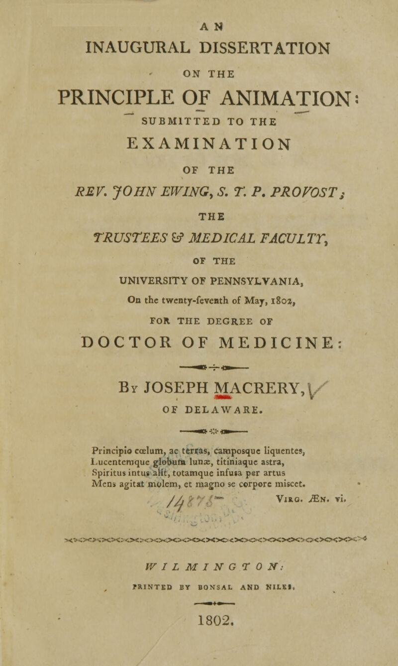 A N INAUGURAL DISSERTATION ON THE PRINCIPLE OF ANIMATION: SUBMITTED TO THE EXAMINATION OF THE REV. JOHN EWING, S. T. P. PROVOSTs THE TRUSTEES & MEDICAL FACULTT, OF THE UNIVERSITY OF PENNSYLVANIA, On the twenty-feventh of May, i8oz, FOR THE DEGREE OF DOCTOR OF MEDICINE: By JOSEPH MACRERY, \. OF DELAWARE. Principlo coelum, ac terras, camposque liquentes, I.ucentemque globum lunse, titiniaque astra, Spiritus intus alit, totamque infusa per artus Mens agitat molem, et magno se corpore miscct. /A ■ *- Vina. JEn. vi. ><>«><»<»«><><>00<><><>«><>Ci<>0<><>0<>0<>0<>0<><><5-* WILMINGTON: MINTED BY BONSAL AND KIISI, 1802.