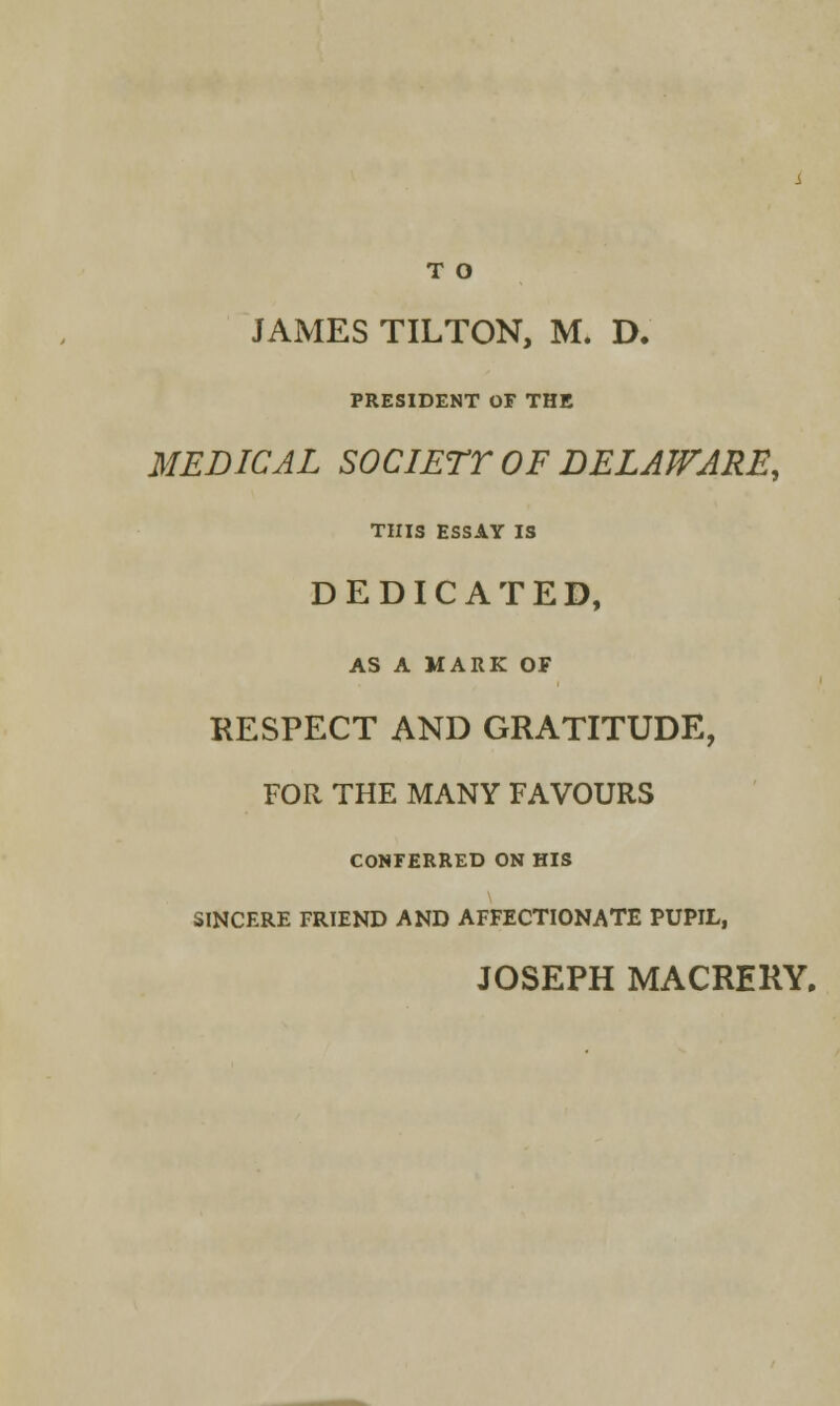 T O JAMES TILTON, M. D. PRESIDENT OF THE MEDICAL SOCIETY OF DELAWARE, THIS ESSAY IS DEDICATED, AS A MARK OF RESPECT AND GRATITUDE, FOR THE MANY FAVOURS CONFERRED ON HIS SINCERE FRIEND AND AFFECTIONATE PUPIL, JOSEPH MACRERY.