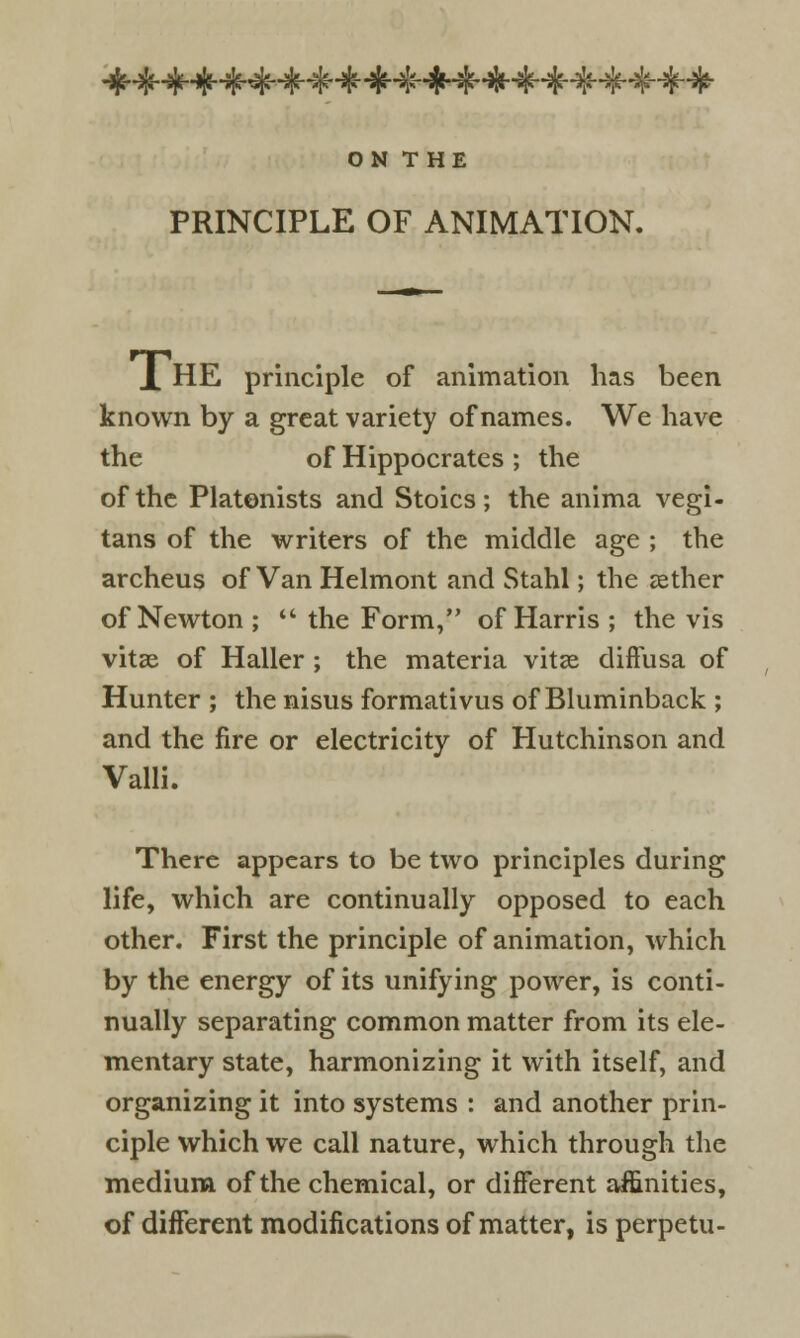 ON THE PRINCIPLE OF ANIMATION. X HE principle of animation has been known by a great variety of names. We have the of Hippocrates ; the of the Platonists and Stoics; the anima vegi- tans of the writers of the middle age ; the archeus of Van Helmont and Stahl; the aether of Newton ; ** the Form, of Harris ; the vis vitae of Haller ; the materia vitas diffusa of Hunter ; the nisus formativus of Bluminback ; and the fire or electricity of Hutchinson and Valli. There appears to be two principles during life, which are continually opposed to each other. First the principle of animation, which by the energy of its unifying power, is conti- nually separating common matter from its ele- mentary state, harmonizing it with itself, and organizing it into systems : and another prin- ciple which we call nature, which through the medium of the chemical, or different affinities, of different modifications of matter, is perpetu-